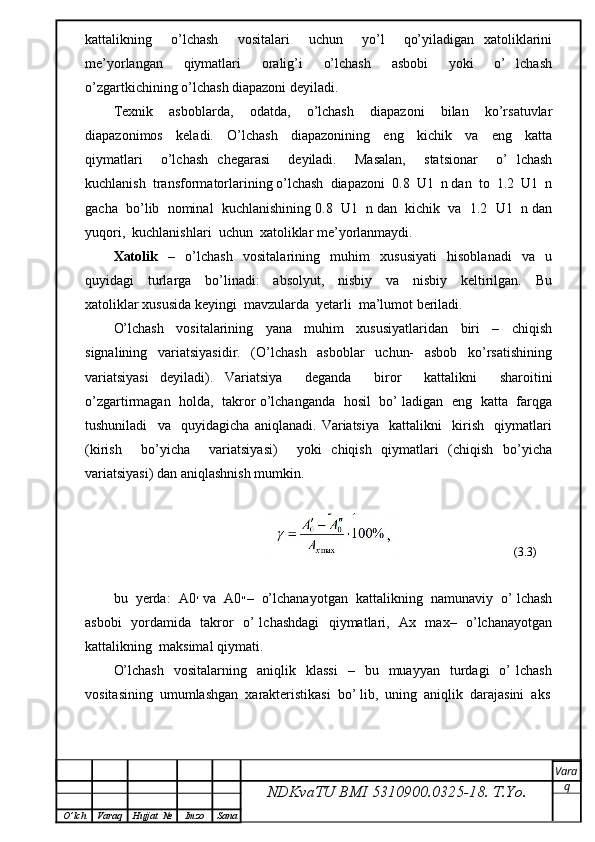 kattalikning     o’lchash     vositalari     uchun     yo’l     qo’yiladigan   xatoliklarini
me’yorlangan     qiymatlari     oralig’i     o’lchash     asbobi     yoki     o’   lchash
o’zgartkichining o’lchash diapazoni deyiladi.
Texnik     asboblarda,     odatda,     o’lchash     diapazoni     bilan     ko’rsatuvlar
diapazonimos     keladi.     O’lchash     diapazonining     eng     kichik     va     eng     katta
qiymatlari     o’lchash   chegarasi     deyiladi.     Masalan,     statsionar     o’   lchash
kuchlanish  transformatorlarining o’lchash  diapazoni  0.8  U1  n dan  to  1.2  U1  n
gacha  bo’lib  nominal  kuchlanishining 0.8  U1  n dan  kichik  va  1.2  U1  n dan
yuqori,  kuchlanishlari  uchun  xatoliklar me’yorlanmaydi.
Xatolik     –     o’lchash     vositalarining     muhim     xususiyati     hisoblanadi     va     u
quyidagi     turlarga     bo’linadi:     absolyut,     nisbiy     va     nisbiy     keltirilgan.     Bu
xatoliklar xususida keyingi  mavzularda  yetarli  ma’lumot beriladi.
O’lchash     vositalarining     yana     muhim     xususiyatlaridan     biri     –     chiqish
signalining     variatsiyasidir.     (O’lchash     asboblar     uchun-     asbob     ko’rsatishining
variatsiyasi   deyiladi).   Variatsiya     deganda     biror     kattalikni     sharoitini
o’zgartirmagan   holda,  takror o’lchanganda   hosil  bo’ ladigan   eng   katta   farqga
tushuniladi     va     quyidagicha   aniqlanadi.   Variatsiya     kattalikni     kirish     qiymatlari
(kirish     bo’yicha     variatsiyasi)     yoki   chiqish   qiymatlari   (chiqish   bo’yicha
variatsiyasi) dan aniqlashnish mumkin.
                                                                                   (3.3)
bu  yerda:  A ׳0  va  A ״0 –  o’lchanayotgan  kattalikning  namunaviy  o’ lchash
asbobi   yordamida   takror   o’ lchashdagi    qiymatlari,   Ax   max–   o’lchanayotgan
kattalikning  maksimal qiymati.
O’lchash    vositalarning    aniqlik    klassi    –    bu    muayyan    turdagi    o’   lchash
vositasining  umumlashgan  xarakteristikasi  bo’ lib,  uning  aniqlik  darajasini  aks
NDKvaTU BMI  5310900.0325- 18.  T.Yo. Vara
q
O ’ lch Varaq Hujjat   № Imzo Sana 