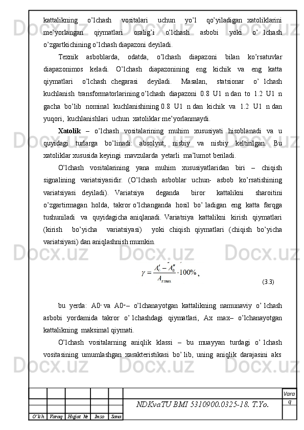 kattalikning     o’lchash     vositalari     uchun     yo’l     qo’yiladigan   xatoliklarini
me’yorlangan     qiymatlari     oralig’i     o’lchash     asbobi     yoki     o’   lchash
o’zgartkichining o’lchash diapazoni deyiladi.
Texnik     asboblarda,     odatda,     o’lchash     diapazoni     bilan     ko’rsatuvlar
diapazonimos     keladi.     O’lchash     diapazonining     eng     kichik     va     eng     katta
qiymatlari     o’lchash   chegarasi     deyiladi.     Masalan,     statsionar     o’   lchash
kuchlanish  transformatorlarining o’lchash  diapazoni  0.8  U1  n dan  to  1.2  U1  n
gacha  bo’lib  nominal  kuchlanishining 0.8  U1  n dan  kichik  va  1.2  U1  n dan
yuqori,  kuchlanishlari  uchun  xatoliklar me’yorlanmaydi.
Xatolik     –     o’lchash     vositalarining     muhim     xususiyati     hisoblanadi     va     u
quyidagi     turlarga     bo’linadi:     absolyut,     nisbiy     va     nisbiy     keltirilgan.     Bu
xatoliklar xususida keyingi  mavzularda  yetarli  ma’lumot beriladi.
O’lchash     vositalarining     yana     muhim     xususiyatlaridan     biri     –     chiqish
signalining     variatsiyasidir.     (O’lchash     asboblar     uchun-     asbob     ko’rsatishining
variatsiyasi   deyiladi).   Variatsiya     deganda     biror     kattalikni     sharoitini
o’zgartirmagan   holda,  takror o’lchanganda   hosil  bo’ ladigan   eng   katta   farqga
tushuniladi     va     quyidagicha   aniqlanadi.   Variatsiya     kattalikni     kirish     qiymatlari
(kirish     bo’yicha     variatsiyasi)     yoki   chiqish   qiymatlari   (chiqish   bo’yicha
variatsiyasi) dan aniqlashnish mumkin.
                                                                                   (3.3)
bu  yerda:  A ׳0  va  A ״0 –  o’lchanayotgan  kattalikning  namunaviy  o’ lchash
asbobi   yordamida   takror   o’ lchashdagi    qiymatlari,   Ax   max–   o’lchanayotgan
kattalikning  maksimal qiymati.
O’lchash    vositalarning    aniqlik    klassi    –    bu    muayyan    turdagi    o’   lchash
vositasining  umumlashgan  xarakteristikasi  bo’ lib,  uning  aniqlik  darajasini  aks
NDKvaTU BMI  5310900.0325- 18.  T.Yo. Vara
q
O ’ lch Varaq Hujjat   № Imzo Sana