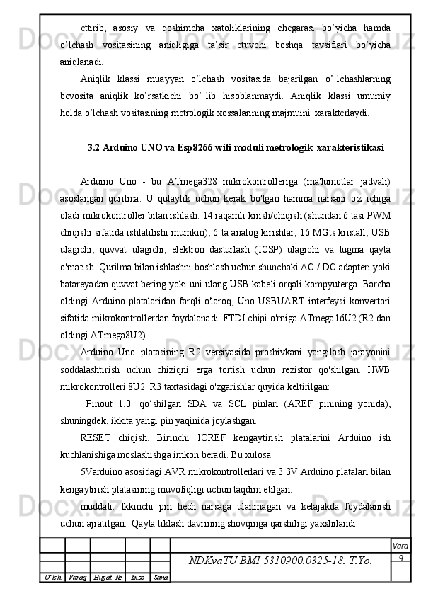 ettirib,     asosiy     va     qoshimcha     xatoliklarining     chegarasi     bo’yicha     hamda
o’lchash   vositasining   aniqligiga   ta’sir   etuvchi   boshqa   tavsiflari   bo’yicha
aniqlanadi. 
Aniqlik     klassi     muayyan     o’lchash     vositasida     bajarilgan     o’   lchashlarning
bevosita   aniqlik   ko’rsatkichi    bo’  lib   hisoblanmaydi.     Aniqlik   klassi    umumiy
holda o’lchash vositasining metrologik xossalarining majmuini  xarakterlaydi.  
3.2 Arduino UNO va Esp8266 wifi moduli metrologik  xarakteristikasi
Arduino   Uno   -   bu   ATmega328   mikrokontrolleriga   (ma'lumotlar   jadvali)
asoslangan   qurilma.   U   qulaylik   uchun   kerak   bo'lgan   hamma   narsani   o'z   ichiga
oladi mikrokontroller bilan ishlash: 14 raqamli kirish/chiqish (shundan 6 tasi PWM
chiqishi sifatida ishlatilishi mumkin), 6 ta analog kirishlar, 16 MGts kristall, USB
ulagichi,   quvvat   ulagichi,   elektron   dasturlash   (ICSP)   ulagichi   va   tugma   qayta
o'rnatish. Qurilma bilan ishlashni boshlash uchun shunchaki AC / DC adapteri yoki
batareyadan quvvat bering yoki uni ulang USB kabeli orqali kompyuterga. Barcha
oldingi   Arduino   platalaridan   farqli   o'laroq,   Uno   USBUART   interfeysi   konvertori
sifatida mikrokontrollerdan foydalanadi. FTDI chipi o'rniga ATmega16U2 (R2 dan
oldingi ATmega8U2).
Arduino   Uno   platasining   R2   versiyasida   proshivkani   yangilash   jarayonini
soddalashtirish   uchun   chiziqni   erga   tortish   uchun   rezistor   qo'shilgan.   HWB
mikrokontrolleri 8U2. R3 taxtasidagi o'zgarishlar quyida keltirilgan:
  Pinout   1.0:   qo‘shilgan   SDA   va   SCL   pinlari   (AREF   pinining   yonida),
shuningdek, ikkita yangi pin yaqinida joylashgan.
RESET   chiqish.   Birinchi   IOREF   kengaytirish   platalarini   Arduino   ish
kuchlanishiga moslashishga imkon beradi. Bu xulosa
5Varduino asosidagi AVR mikrokontrollerlari va 3.3V Arduino platalari bilan
kengaytirish platasining muvofiqligi uchun taqdim etilgan.
muddati.   Ikkinchi   pin   hech   narsaga   ulanmagan   va   kelajakda   foydalanish
uchun ajratilgan.  Qayta tiklash davrining shovqinga qarshiligi yaxshilandi.
NDKvaTU BMI  5310900.0325- 18.  T.Yo. Vara
q
O ’ lch Varaq Hujjat   № Imzo Sana