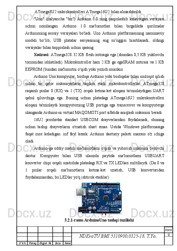  ATmega8U2 mikrokontrolleri ATmega16U2 bilan almashtirildi.
"Uno"   (italyancha   "bir")   Arduino   1.0   ning   yaqinlashib   kelayotgan   versiyasi
uchun   nomlangan.   Arduino   1.0   ma'lumotlari   bilan   birgalikda   qurilmalar
Arduinoning   asosiy   versiyalari   bo'ladi.   Uno   Arduino   platformasining   namunaviy
modeli   bo lib,   USB   platalar   seriyasining   eng   so nggisi   hisoblanadi;   oldingiʻ ʻ
versiyalar bilan taqqoslash uchun qarang
Xotirasi:   ATmega328 32 KB flesh-xotiraga ega (shundan 0,5 KB yuklovchi
tomonidan ishlatiladi). Mikrokontroller ham 2 KB ga egaSRAM xotirasi va 1 KB
EEPROM (bundan ma'lumotni o'qish yoki yozish mumkin
Arduino Uno kompyuter, boshqa Arduino yoki boshqalar bilan muloqot qilish
uchun   bir   qator   imkoniyatlarni   taqdim   etadi.   mikrokontrollerlar.   ATmega328
raqamli   pinlar   0   (RX)   va   1   (TX)   orqali   ketma-ket   aloqani   ta'minlaydigan   UART
qabul   qiluvchiga   ega.   Buning   uchun   platadagi   ATmega16U2   mikrokontrolleri
aloqani   ta'minlaydi   kompyuterning   USB   portiga   ega   transceiver   va   kompyuterga
ulanganda Arduino-ni virtual MAQOMOTI port sifatida aniqlash imkonini beradi.
16U2   proshivka   standart   USBCOM   drayverlaridan   foydalanadi,   shuning
uchun   tashqi   drayverlarni   o'rnatish   shart   emas.   Ustida   Windows   platformasiga
faqat   mos   keladigan   .inf   fayl   kerak.   Arduino   dasturiy   paketi   maxsus   o'z   ichiga
oladi.
Arduino-ga oddiy matnli ma'lumotlarni o'qish va yuborish imkonini beruvchi
dastur.   Kompyuter   bilan   USB   ulanishi   paytida   ma'lumotlarni   USBUART
konvertor chipi orqali uzatishda platadagi RX va TX LEDlari miltillaydi. (Da 0 va
1   pinlar   orqali   ma'lumotlarni   ketma-ket   uzatish,   USB   konvertoridan
foydalanmasdan, bu LEDlar yo'q ishtirok etadilar)
3.2.1-rasm ArduinoUno tashqi tuzilishi 
NDKvaTU BMI  5310900.0325- 18.  T.Yo. Vara
q
O ’ lch Varaq Hujjat   № Imzo Sana 