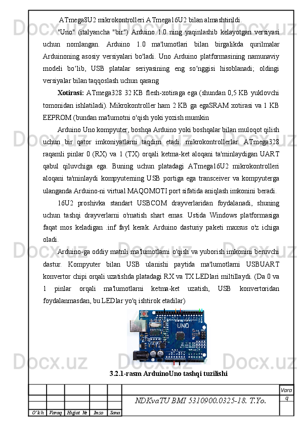 ATmega8U2 mikrokontrolleri ATmega16U2 bilan almashtirildi.
"Uno"   (italyancha   "bir")   Arduino   1.0   ning   yaqinlashib   kelayotgan   versiyasi
uchun   nomlangan.   Arduino   1.0   ma'lumotlari   bilan   birgalikda   qurilmalar
Arduinoning   asosiy   versiyalari   bo'ladi.   Uno   Arduino   platformasining   namunaviy
modeli   bo lib,   USB   platalar   seriyasining   eng   so nggisi   hisoblanadi;   oldingiʻ ʻ
versiyalar bilan taqqoslash uchun qarang
Xotirasi:   ATmega328 32 KB flesh-xotiraga ega (shundan 0,5 KB yuklovchi
tomonidan ishlatiladi). Mikrokontroller ham 2 KB ga egaSRAM xotirasi va 1 KB
EEPROM (bundan ma'lumotni o'qish yoki yozish mumkin
Arduino Uno kompyuter, boshqa Arduino yoki boshqalar bilan muloqot qilish
uchun   bir   qator   imkoniyatlarni   taqdim   etadi.   mikrokontrollerlar.   ATmega328
raqamli   pinlar   0   (RX)   va   1   (TX)   orqali   ketma-ket   aloqani   ta'minlaydigan   UART
qabul   qiluvchiga   ega.   Buning   uchun   platadagi   ATmega16U2   mikrokontrolleri
aloqani   ta'minlaydi   kompyuterning   USB   portiga   ega   transceiver   va   kompyuterga
ulanganda Arduino-ni virtual MAQOMOTI port sifatida aniqlash imkonini beradi.
16U2   proshivka   standart   USBCOM   drayverlaridan   foydalanadi,   shuning
uchun   tashqi   drayverlarni   o'rnatish   shart   emas.   Ustida   Windows   platformasiga
faqat   mos   keladigan   .inf   fayl   kerak.   Arduino   dasturiy   paketi   maxsus   o'z   ichiga
oladi.
Arduino-ga oddiy matnli ma'lumotlarni o'qish va yuborish imkonini beruvchi
dastur.   Kompyuter   bilan   USB   ulanishi   paytida   ma'lumotlarni   USBUART
konvertor chipi orqali uzatishda platadagi RX va TX LEDlari miltillaydi. (Da 0 va
1   pinlar   orqali   ma'lumotlarni   ketma-ket   uzatish,   USB   konvertoridan
foydalanmasdan, bu LEDlar yo'q ishtirok etadilar)
3.2.1-rasm ArduinoUno tashqi tuzilishi 
NDKvaTU BMI  5310900.0325- 18.  T.Yo. Vara
q
O ’ lch Varaq Hujjat   № Imzo Sana