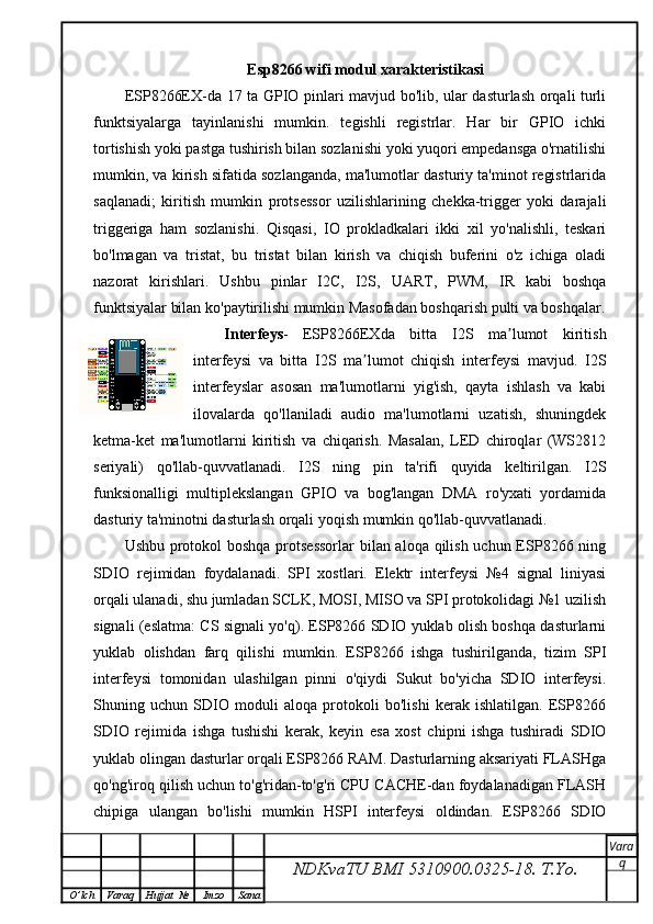 Esp8266 wifi modul xarakteristikasi
ESP8266EX-da 17 ta GPIO pinlari mavjud bo'lib, ular dasturlash orqali turli
funktsiyalarga   tayinlanishi   mumkin.   tegishli   registrlar.   Har   bir   GPIO   ichki
tortishish yoki pastga tushirish bilan sozlanishi yoki yuqori empedansga o'rnatilishi
mumkin, va kirish sifatida sozlanganda, ma'lumotlar dasturiy ta'minot registrlarida
saqlanadi;   kiritish   mumkin   protsessor   uzilishlarining   chekka-trigger   yoki   darajali
triggeriga   ham   sozlanishi.   Qisqasi,   IO   prokladkalari   ikki   xil   yo'nalishli,   teskari
bo'lmagan   va   tristat,   bu   tristat   bilan   kirish   va   chiqish   buferini   o'z   ichiga   oladi
nazorat   kirishlari.   Ushbu   pinlar   I2C,   I2S,   UART,   PWM,   IR   kabi   boshqa
funktsiyalar bilan ko'paytirilishi mumkin Masofadan boshqarish pulti va boshqalar.
Interfeys -   ESP8266EXda   bitta   I2S   ma lumot   kiritishʼ
interfeysi   va   bitta   I2S   ma lumot   chiqish   interfeysi   mavjud.   I2S	
ʼ
interfeyslar   asosan   ma'lumotlarni   yig'ish,   qayta   ishlash   va   kabi
ilovalarda   qo'llaniladi   audio   ma'lumotlarni   uzatish,   shuningdek
ketma-ket   ma'lumotlarni   kiritish   va   chiqarish.   Masalan,   LED   chiroqlar   (WS2812
seriyali)   qo'llab-quvvatlanadi.   I2S   ning   pin   ta'rifi   quyida   keltirilgan.   I2S
funksionalligi   multiplekslangan   GPIO   va   bog'langan   DMA   ro'yxati   yordamida
dasturiy ta'minotni dasturlash orqali yoqish mumkin qo'llab-quvvatlanadi.
Ushbu protokol boshqa protsessorlar  bilan aloqa qilish uchun ESP8266 ning
SDIO   rejimidan   foydalanadi.   SPI   xostlari.   Elektr   interfeysi   №4   signal   liniyasi
orqali ulanadi, shu jumladan SCLK, MOSI, MISO va SPI protokolidagi №1 uzilish
signali (eslatma: CS signali yo'q). ESP8266 SDIO yuklab olish boshqa dasturlarni
yuklab   olishdan   farq   qilishi   mumkin.   ESP8266   ishga   tushirilganda,   tizim   SPI
interfeysi   tomonidan   ulashilgan   pinni   o'qiydi   Sukut   bo'yicha   SDIO   interfeysi.
Shuning   uchun   SDIO   moduli   aloqa   protokoli   bo'lishi   kerak   ishlatilgan.   ESP8266
SDIO   rejimida   ishga   tushishi   kerak,   keyin   esa   xost   chipni   ishga   tushiradi   SDIO
yuklab olingan dasturlar orqali ESP8266 RAM. Dasturlarning aksariyati FLASHga
qo'ng'iroq qilish uchun to'g'ridan-to'g'ri CPU CACHE-dan foydalanadigan FLASH
chipiga   ulangan   bo'lishi   mumkin   HSPI   interfeysi   oldindan.   ESP8266   SDIO
NDKvaTU BMI  5310900.0325- 18.  T.Yo. Vara
q
O ’ lch Varaq Hujjat   № Imzo Sana 