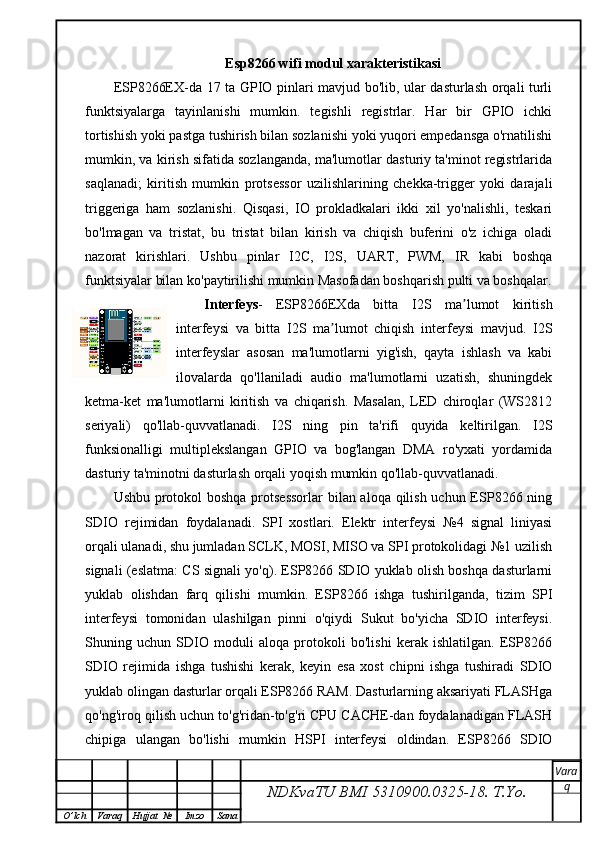 Esp8266 wifi modul xarakteristikasi
ESP8266EX-da 17 ta GPIO pinlari mavjud bo'lib, ular dasturlash orqali turli
funktsiyalarga   tayinlanishi   mumkin.   tegishli   registrlar.   Har   bir   GPIO   ichki
tortishish yoki pastga tushirish bilan sozlanishi yoki yuqori empedansga o'rnatilishi
mumkin, va kirish sifatida sozlanganda, ma'lumotlar dasturiy ta'minot registrlarida
saqlanadi;   kiritish   mumkin   protsessor   uzilishlarining   chekka-trigger   yoki   darajali
triggeriga   ham   sozlanishi.   Qisqasi,   IO   prokladkalari   ikki   xil   yo'nalishli,   teskari
bo'lmagan   va   tristat,   bu   tristat   bilan   kirish   va   chiqish   buferini   o'z   ichiga   oladi
nazorat   kirishlari.   Ushbu   pinlar   I2C,   I2S,   UART,   PWM,   IR   kabi   boshqa
funktsiyalar bilan ko'paytirilishi mumkin Masofadan boshqarish pulti va boshqalar.
Interfeys -   ESP8266EXda   bitta   I2S   ma lumot   kiritishʼ
interfeysi   va   bitta   I2S   ma lumot   chiqish   interfeysi   mavjud.   I2S	
ʼ
interfeyslar   asosan   ma'lumotlarni   yig'ish,   qayta   ishlash   va   kabi
ilovalarda   qo'llaniladi   audio   ma'lumotlarni   uzatish,   shuningdek
ketma-ket   ma'lumotlarni   kiritish   va   chiqarish.   Masalan,   LED   chiroqlar   (WS2812
seriyali)   qo'llab-quvvatlanadi.   I2S   ning   pin   ta'rifi   quyida   keltirilgan.   I2S
funksionalligi   multiplekslangan   GPIO   va   bog'langan   DMA   ro'yxati   yordamida
dasturiy ta'minotni dasturlash orqali yoqish mumkin qo'llab-quvvatlanadi.
Ushbu protokol boshqa protsessorlar  bilan aloqa qilish uchun ESP8266 ning
SDIO   rejimidan   foydalanadi.   SPI   xostlari.   Elektr   interfeysi   №4   signal   liniyasi
orqali ulanadi, shu jumladan SCLK, MOSI, MISO va SPI protokolidagi №1 uzilish
signali (eslatma: CS signali yo'q). ESP8266 SDIO yuklab olish boshqa dasturlarni
yuklab   olishdan   farq   qilishi   mumkin.   ESP8266   ishga   tushirilganda,   tizim   SPI
interfeysi   tomonidan   ulashilgan   pinni   o'qiydi   Sukut   bo'yicha   SDIO   interfeysi.
Shuning   uchun   SDIO   moduli   aloqa   protokoli   bo'lishi   kerak   ishlatilgan.   ESP8266
SDIO   rejimida   ishga   tushishi   kerak,   keyin   esa   xost   chipni   ishga   tushiradi   SDIO
yuklab olingan dasturlar orqali ESP8266 RAM. Dasturlarning aksariyati FLASHga
qo'ng'iroq qilish uchun to'g'ridan-to'g'ri CPU CACHE-dan foydalanadigan FLASH
chipiga   ulangan   bo'lishi   mumkin   HSPI   interfeysi   oldindan.   ESP8266   SDIO
NDKvaTU BMI  5310900.0325- 18.  T.Yo. Vara
q
O ’ lch Varaq Hujjat   № Imzo Sana
