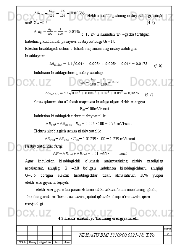 -elektrn hisoblagichning nisbiy xatoligi, aniqli
sinfi G
his  =0.5                                                                                                (4.5)
  6, 10 kV li shinadan TN –gacha tortilgan 
kabelning kuchlanish pasayuvi, nisbiy xatoligi G
0  =1.0
Elekton hisoblagich uchun o’lchash majmuasining nisbiy xatoligini
hisoblaymiz.
                    (4.6)
Induksion hisoblagichning nisbiy xatologi:
     (4.7)
Faraz qilamiz shu o’lchash majmuasi hisobga olgan elektr energiya
                                                     E
his =100mVt∙soat.
Induksion hisoblagich uchun nisbiy xatolik:
                    ∆ ??????
?????? ‘
?????? 1  = ∆ ??????
??????????????????  .
ℎ ???????????? .  ∙  ??????
ℎ ????????????  = 0.025 ∙ 100 = 2.75 mVt∙soat
Elektrn hisoblagich uchun nisbiy xatolik:
                   ∆ ??????
?????? ‘
?????? 2  = ∆ ??????
???????????? .
ℎ ???????????? . ∙  ??????
ℎ ????????????   = 0.01739 ∙ 100 = 1.739 mVt∙soat
Nisbiy xatoliklar farqi:
                   ∆ ??????  = ∆ ??????
?????? ‘
?????? 1  + ∆ ??????
?????? ‘
?????? 2  = 1.01  ??????????????????  ∙  ????????????????????????
Agar   induksion   hisoblagichli   o’lchash   majmuasining   nisbiy   xatoligiga
asoslansak,   aniqligi   G   =2.0   bo’lgan   induksion   hisoblagichlarni   aniqligi
G=0.5   bo’lgan   elektrn   hisoblagichlar   bilan   almashtirish   30%   yuqori
elektr energiyasini tejaydi.
- elektr energiya sifati parametrlarini ichki uskuna bilan monitoring qilish;
- hisoblagichda ma‘lumot uzatuvchi, qabul qiluvchi aloqa o’rnatuvchi qism 
mavjudligi.
4.3 Elektr uzatish yo’llarining energiya isrofi.
NDKvaTU BMI  5310900.0325- 18.  T.Yo. Vara
q
O ’ lch Varaq Hujjat   № Imzo Sana
