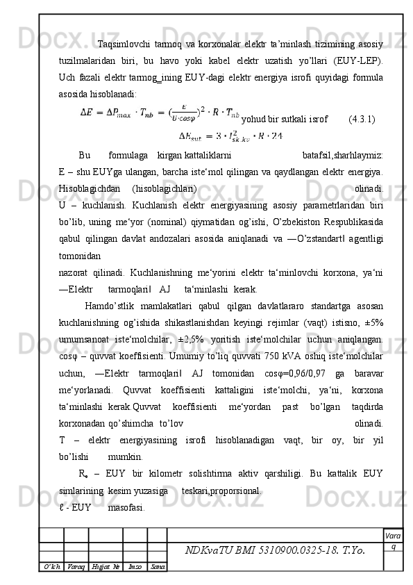           Taqsimlovchi   tarmoq   va   korxonalar   elektr   ta’minlash   tizimining   asosiy
tuzilmalaridan   biri,   bu   havo   yoki   kabel   elektr   uzatish   yo’llari   (EUY-LEP).
Uch   fazali   elektr   tarmog‗ining  EUY-dagi   elektr   energiya   isrofi   quyidagi   formula
asosida hisoblanadi:
yohud bir sutkali isrof          (4.3.1)
Bu  formulaga  kirgan kattaliklarni   batafsil,sharhlaymiz:
E – shu EUYga ulangan, barcha iste‘mol qilingan va qaydlangan elektr energiya.
Hisoblagichdan   ( hisoblagichlari )   olinadi .
U   –   kuchlanish .   Kuchlanish   elektr   energiyasining   asosiy   parametrlaridan   biri
bo ’ lib ,   uning   me ‘ yor   ( nominal )   qiymatidan   og ’ ishi ,   O’zbekiston   Respublikasida
qabul   qilingan   davlat   andozalari   asosida   aniqlanadi   va   ―O’zstandart   agentligi‖
tomonidan
nazorat   qilinadi.   Kuchlanishning   me‘yorini   elektr   ta‘minlovchi   korxona,   ya‘ni
―Elektr  tarmoqlari	
‖  AJ  ta‘minlashi  kerak. 
  Hamdo’stlik   mamlakatlari   qabul   qilgan   davlatlararo   standartga   asosan
kuchlanishning   og’ishida   shikastlanishdan   keyingi   rejimlar   (vaqt)   istisno,   ±5%
umumsanoat   iste‘molchilar,   ±2,5%   yoritish   iste‘molchilar   uchun   aniqlangan.
cos φ   –  quvvat   koeffisienti.   Umumiy  to’liq  quvvati   750  kVA  oshiq  iste‘molchilar
uchun,   ―Elektr   tarmoqlari   AJ   tomonidan   cos	
‖ φ =0,96/0,97   ga   baravar
me‘yorlanadi.   Quvvat   koeffisienti   kattaligini   iste‘molchi,   ya‘ni,   korxona
ta‘minlashi  kerak.Quvvat   koeffisienti   me‘yordan   past   bo’lgan   taqdirda
korxonadan  qo’shimcha  to’lov   olinadi.
T   –   elektr   energiyasining   isrofi   hisoblanadigan   vaqt,   bir   oy,   bir   yil
bo’lishi  mumkin.
R
o   –   EUY   bir   kilometr   solishtirma   aktiv   qarshiligi.   Bu   kattalik   EUY
simlarining  kesim yuzasiga  teskari,proporsional.
ℓ - EUY  masofasi.
NDKvaTU BMI  5310900.0325- 18.  T.Yo. Vara
q
O ’ lch Varaq Hujjat   № Imzo Sana 