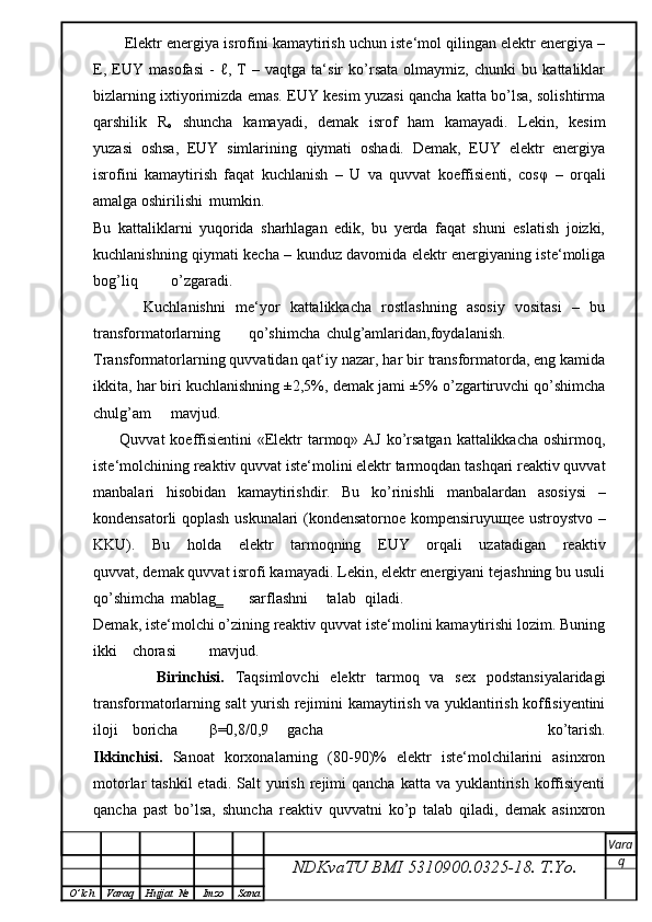         Elektr energiya isrofini kamaytirish uchun iste‘mol qilingan elektr energiya –
E,   EUY   masofasi   -   ℓ,   T   –   vaqtga   ta‘sir   ko’rsata   olmaymiz,   chunki   bu   kattaliklar
bizlarning ixtiyorimizda emas. EUY kesim yuzasi qancha katta bo’lsa, solishtirma
qarshilik   R
o   shuncha   kamayadi,   demak   isrof   ham   kamayadi.   Lekin,   kesim
yuzasi   oshsa,   EUY   simlarining   qiymati   oshadi.   Demak,   EUY   elektr   energiya
isrofini   kamaytirish   faqat   kuchlanish   –   U   va   quvvat   koeffisienti,   cos φ   –   orqali
amalga oshirilishi  mumkin.
Bu   kattaliklarni   yuqorida   sharhlagan   edik,   bu   yerda   faqat   shuni   eslatish   joizki,
kuchlanishning qiymati kecha – kunduz davomida elektr energiyaning iste‘moliga
bog’liq  o’zgaradi.
          Kuchlanishni   me‘yor   kattalikkacha   rostlashning   asosiy   vositasi   –   bu
transformatorlarning  qo’shimcha  chulg’amlaridan,foydalanish.
Transformatorlarning quvvatidan qat‘iy nazar, har bir transformatorda, eng kamida
ikkita, har biri kuchlanishning ±2,5%, demak jami ±5% o’zgartiruvchi qo’shimcha
chulg’am mavjud.
         Quvvat  koeffisientini  «Elektr  tarmoq» AJ ko’rsatgan kattalikkacha oshirmoq,
iste‘molchining reaktiv quvvat iste‘molini elektr tarmoqdan tashqari reaktiv quvvat
manbalari   hisobidan   kamaytirishdir.   Bu   ko’rinishli   manbalardan   asosiysi   –
kondensatorli qoplash uskunalari (kondensatornoe kompensiruyu щ ee ustroystvo –
KKU).   Bu   holda   elektr   tarmoqning   EUY   orqali   uzatadigan   reaktiv
quvvat, demak quvvat isrofi kamayadi. Lekin, elektr energiyani tejashning bu usuli
qo’shimcha  mablag‗  sarflashni  talab  qiladi.
Demak, iste‘molchi o’zining reaktiv quvvat iste‘molini kamaytirishi lozim. Buning
ikki  chorasi  mavjud.
      Birinchisi.   Taqsimlovchi   elektr   tarmoq   va   sex   podstansiyalaridagi
transformatorlarning salt yurish rejimini kamaytirish va yuklantirish koffisiyentini
iloji  boricha  β =0,8/0,9  gacha   ko’tarish.
Ikkinchisi.   Sanoat   korxonalarning   (80-90)%   elektr   iste‘molchilarini   asinxron
motorlar  tashkil  etadi.  Salt  yurish  rejimi   qancha  katta va  yuklantirish  koffisiyenti
qancha   past   bo’lsa,   shuncha   reaktiv   quvvatni   ko’p   talab   qiladi,   demak   asinxron
NDKvaTU BMI  5310900.0325- 18.  T.Yo. Vara
q
O ’ lch Varaq Hujjat   № Imzo Sana 