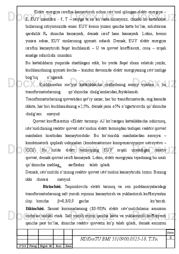 Elektr energiya isrofini kamaytirish uchun iste‘mol qilingan elektr energiya –
E,   EUY   masofasi   -   ℓ,   T   –   vaqtga   ta‘sir   ko’rsata   olmaymiz,   chunki   bu   kattaliklar
bizlarning ixtiyorimizda emas. EUY kesim yuzasi qancha katta bo’lsa, solishtirma
qarshilik   R
o   shuncha   kamayadi,   demak   isrof   ham   kamayadi.   Lekin,   kesim
yuzasi   oshsa,   EUY   simlarining   qiymati   oshadi.   Demak,   EUY   elektr   energiya
isrofini   kamaytirish   faqat   kuchlanish   –   U   va   quvvat   koeffisienti,   cos φ   –   orqali
amalga oshirilishi  mumkin.
Bu   kattaliklarni   yuqorida   sharhlagan   edik,   bu   yerda   faqat   shuni   eslatish   joizki,
kuchlanishning qiymati kecha – kunduz davomida elektr energiyaning iste‘moliga
bog’liq  o’zgaradi.
          Kuchlanishni   me‘yor   kattalikkacha   rostlashning   asosiy   vositasi   –   bu
transformatorlarning  qo’shimcha  chulg’amlaridan,foydalanish.
Transformatorlarning quvvatidan qat‘iy nazar, har bir transformatorda, eng kamida
ikkita, har biri kuchlanishning ±2,5%, demak jami ±5% o’zgartiruvchi qo’shimcha
chulg’am mavjud.
         Quvvat  koeffisientini  «Elektr  tarmoq» AJ ko’rsatgan kattalikkacha oshirmoq,
iste‘molchining reaktiv quvvat iste‘molini elektr tarmoqdan tashqari reaktiv quvvat
manbalari   hisobidan   kamaytirishdir.   Bu   ko’rinishli   manbalardan   asosiysi   –
kondensatorli qoplash uskunalari (kondensatornoe kompensiruyu щ ee ustroystvo –
KKU).   Bu   holda   elektr   tarmoqning   EUY   orqali   uzatadigan   reaktiv
quvvat, demak quvvat isrofi kamayadi. Lekin, elektr energiyani tejashning bu usuli
qo’shimcha  mablag‗  sarflashni  talab  qiladi.
Demak, iste‘molchi o’zining reaktiv quvvat iste‘molini kamaytirishi lozim. Buning
ikki  chorasi  mavjud.
      Birinchisi.   Taqsimlovchi   elektr   tarmoq   va   sex   podstansiyalaridagi
transformatorlarning salt yurish rejimini kamaytirish va yuklantirish koffisiyentini
iloji  boricha  β =0,8/0,9  gacha   ko’tarish.
Ikkinchisi.   Sanoat   korxonalarning   (80-90)%   elektr   iste‘molchilarini   asinxron
motorlar  tashkil  etadi.  Salt  yurish  rejimi   qancha  katta va  yuklantirish  koffisiyenti
qancha   past   bo’lsa,   shuncha   reaktiv   quvvatni   ko’p   talab   qiladi,   demak   asinxron
NDKvaTU BMI  5310900.0325- 18.  T.Yo. Vara
q
O ’ lch Varaq Hujjat   № Imzo Sana