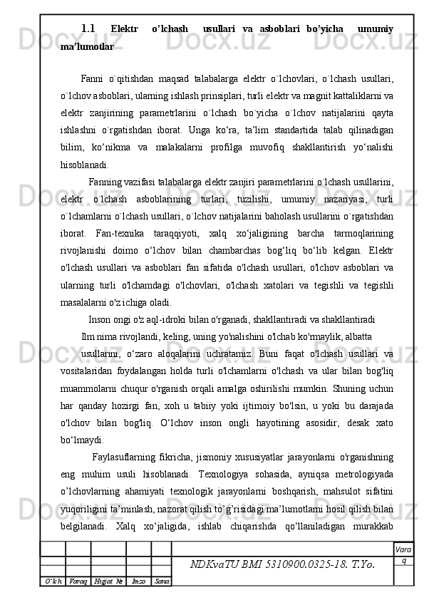 1.1 Elektr     o’lchash     usullari   va   asboblari   bo’yicha     umumiy
ma’lumotlar
Fanni   o`qitishdan   maqsad   talabalarga   elektr   o`lchovlari,   o`lchash   usullari,
o`lchov asboblari, ularning ishlash prinsiplari, turli elektr va magnit kattaliklarni va
elektr   zanjirining   parametrlarini   o`lchash   bo`yicha   o`lchov   natijalarini   qayta
ishlashni   o`rgatishdan   iborat.   Unga   ko‘ra,   ta’lim   standartida   talab   qilinadigan
bilim,   ko‘nikma   va   malakalarni   profilga   muvofiq   shakllantirish   yo‘nalishi
hisoblanadi.
   Fanning vazifasi talabalarga elektr zanjiri parametrlarini o`lchash usullarini,
elektr   o`lchash   asboblarining   turlari,   tuzilishi,   umumiy   nazariyasi,   turli
o`lchamlarni o`lchash usullari, o`lchov natijalarini baholash usullarini o`rgatishdan
iborat.   Fan-texnika   taraqqiyoti,   xalq   xo‘jaligining   barcha   tarmoqlarining
rivojlanishi   doimo   o‘lchov   bilan   chambarchas   bog‘liq   bo‘lib   kelgan.   Elektr
o'lchash   usullari   va   asboblari   fan   sifatida   o'lchash   usullari,   o'lchov   asboblari   va
ularning   turli   o'lchamdagi   o'lchovlari,   o'lchash   xatolari   va   tegishli   va   tegishli
masalalarni o'z ichiga oladi.
   Inson ongi o'z aql-idroki bilan o'rganadi, shakllantiradi va shakllantiradi
Ilm nima rivojlandi, keling, uning yo'nalishini o'lchab ko'rmaylik, albatta
usullarini,   o‘zaro   aloqalarini   uchratamiz.   Buni   faqat   o'lchash   usullari   va
vositalaridan   foydalangan   holda   turli   o'lchamlarni   o'lchash   va   ular   bilan   bog'liq
muammolarni  chuqur  o'rganish orqali  amalga oshirilishi  mumkin. Shuning uchun
har   qanday   hozirgi   fan,   xoh   u   tabiiy   yoki   ijtimoiy   bo'lsin,   u   yoki   bu   darajada
o'lchov   bilan   bog'liq.   O‘lchov   inson   ongli   hayotining   asosidir,   desak   xato
bo‘lmaydi.
      Faylasuflarning   fikricha,   jismoniy   xususiyatlar   jarayonlarni   o'rganishning
eng   muhim   usuli   hisoblanadi.   Texnologiya   sohasida,   ayniqsa   metrologiyada
o’lchovlarning   ahamiyati   texnologik   jarayonlarni   boshqarish,   mahsulot   sifatini
yuqoriligini ta’minlash, nazorat qilish to’g’risidagi ma’lumotlarni hosil qilish bilan
belgilanadi.   Xalq   xo‘jaligida,   ishlab   chiqarishda   qo‘llaniladigan   murakkab
NDKvaTU BMI  5310900.0325- 18.  T.Yo. Vara
q
O ’ lch Varaq Hujjat   № Imzo Sana 