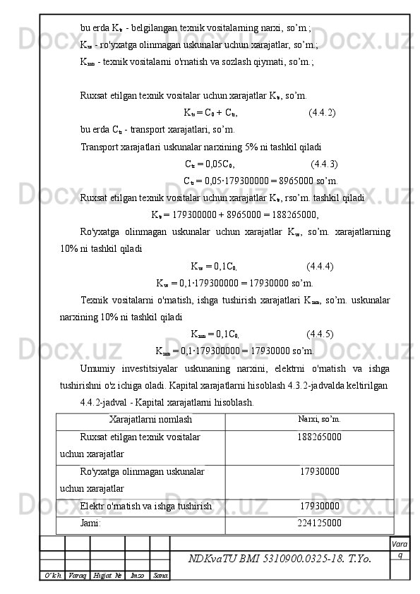 bu erda K
ts  - belgilangan texnik vositalarning narxi,  so’m.;
K
vs  - ro'yxatga olinmagan uskunalar uchun xarajatlar,  so’m.;
K
mn  - texnik vositalarni o'rnatish va sozlash qiymati,  so’m.;
Ruxsat etilgan texnik vositalar uchun xarajatlar K
ts ,  so’m.
                    K
ts  = C
0  + C
tr ,                             (4.4.2)
bu erda C
tr  - transport xarajatlari, so’ m .
Transport xarajatlari uskunalar narxining 5% ni tashkil qiladi
                     C
tr  = 0,05C
0 ,                               (4.4.3)
                     C
tr  = 0,05∙179300000 = 8965000 so’m.
Ruxsat etilgan texnik vositalar uchun xarajatlar K
ts , rso’ m . tashkil qiladi
K
ts  = 179300000 + 8965000 = 188265000,
Ro'yxatga   olinmagan   uskunalar   uchun   xarajatlar   K
vs ,   so’m.   xarajatlarning
10% ni tashkil qiladi
                      K
vs  = 0,1C
0,                               (4. 4 .4)
K
vs  = 0,1∙179300000 = 17930000 so’m.
Texnik   vositalarni   o'rnatish,   ishga   tushirish   xarajatlari   K
mn ,   so’m.   uskunalar
narxining 10% ni tashkil qiladi
                      K
mn  = 0,1C
0,                               (4 .4 .5)
K
mn  = 0,1∙179300000 = 17930000 so’m.
Umumiy   investitsiyalar   uskunaning   narxini,   elektrni   o'rnatish   va   ishga
tushirishni o'z ichiga oladi. Kapital xarajatlarni hisoblash 4.3.2-jadvalda keltirilgan
4.4.2-jadval - Kapital xarajatlarni hisoblash.
Xarajatlarni nomlash Narxi, so’m.
Ruxsat etilgan texnik vositalar 
uchun xarajatlar 188265000
Ro'yxatga olinmagan uskunalar 
uchun xarajatlar 17930000
Elektr o'rnatish va ishga tushirish 17930000
Jami: 224125000
NDKvaTU BMI  5310900.0325- 18.  T.Yo. Vara
q
O ’ lch Varaq Hujjat   № Imzo Sana