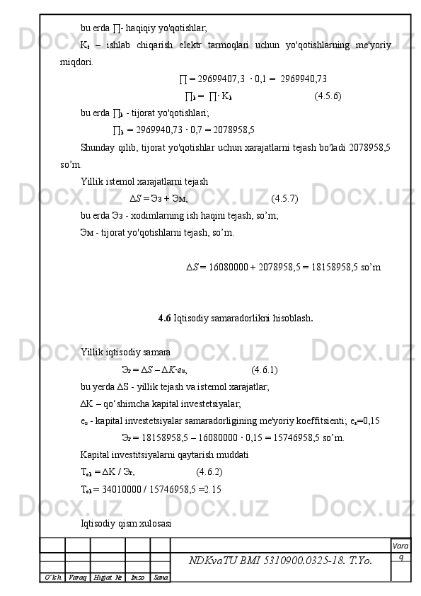 bu erda  ∏ - haqiqiy yo'qotishlar;
K
f   –   ishlab   chiqarish   elektr   tarmoqlari   uchun   yo'qotishlarning   me'yoriy
miqdori.
              ∏ = 29699407,3  ∙ 0,1 =  2969940,73  
                       ∏
k  =  ∏ ∙  K
k                                                           (4.5.6)
bu erda ∏
k  - tijorat yo'qotishlari;
             ∏
k   =  2969940 , 73   ∙  0,7 = 2078958,5
Shunday qilib, tijorat yo'qotishlar uchun xarajatlarni tejash bo'ladi 2078958,5
so’m.
Yillik istemol xarajatlarni tejash
                    ∆ S  =  Эз  +  Эм ,                                  (4.5.7)
bu erda  Эз  - xodimlarning ish haqini tejash, so’m;
Эм  - tijorat yo'qotishlarni tejash, so’m.
                                           ∆ S  =  16080000 + 2078958,5 = 18158958,5 so’m
4.6  Iqtisodiy samaradorlikni hisoblash .
Yillik iqtisodiy samara
                 Э г  = ∆ S  – ∆ K ∙ e n ,                          (4. 6 .1)
bu yerda ∆S - yillik tejash va istemol xarajatlar;
∆K – qo‘shimcha kapital investetsiyalar;
e
n  - kapital investetsiyalar samaradorligining me'yoriy koeffitsienti;   e
n =0,15
                 Э г  =   18158958,5   –   16080000  ∙  0,15 = 15746958,5 so’m.
Kapital investitsiyalarni qaytarish muddati
T
ok  =  ∆K  /  Э г ,                                        (4. 6 .2)
T
ok  =  34010000   /  15746958,5 =2.15
Iqtisodiy qism xulosasi
NDKvaTU BMI  5310900.0325- 18.  T.Yo. Vara
q
O ’ lch Varaq Hujjat   № Imzo Sana