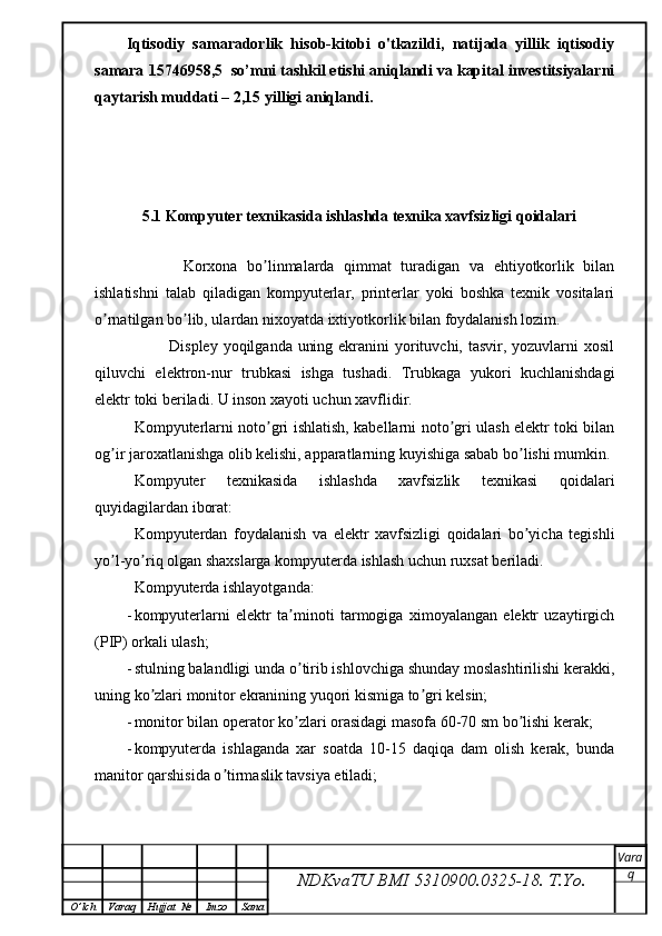 Iqtisodiy   samaradorlik   hisob-kitobi   o'tkazildi,   natijada   yillik   iqtisodiy
samara  15746958,5   so’mni tashkil etishi aniqlandi va kapital investitsiyalarni
qaytarish muddati – 2,15 yilligi aniqlandi.
5.1 Kompyuter texnikasida ishlashda texnika xavfsizligi qoidalari
            Korxona   bo linmalarda   qimmat   turadigan   va   ehtiyotkorlik   bilanʼ
ishlatishni   talab   qiladigan   kompyuterlar,   printerlar   yoki   boshka   texnik   vositalari
o rnatilgan bo lib, ulardan nixoyatda ixtiyotkorlik bilan foydalanish lozim. 	
ʼ ʼ
               Displey yoqilganda uning ekranini yorituvchi, tasvir, yozuvlarni xosil
qiluvchi   elektron-nur   trubkasi   ishga   tushadi.   Trubkaga   yukori   kuchlanishdagi
elektr toki beriladi. U inson xayoti uchun xavflidir.
Kompyuterlarni noto gri ishlatish, kabellarni noto gri ulash elektr toki bilan	
ʼ ʼ
og ir jaroxatlanishga olib kelishi, apparatlarning kuyishiga sabab bo lishi mumkin.	
ʼ ʼ
Kompyuter   texnikasida   ishlashda   xavfsizlik   texnikasi   qoidalari
quyidagilardan iborat:
Kompyuterdan   foydalanish   va   elektr   xavfsizligi   qoidalari   bo yicha   tegishli	
ʼ
yo l-yo riq olgan shaxslarga kompyuterda ishlash uchun ruxsat beriladi.	
ʼ ʼ
Kompyuterda ishlayotganda:
- kompyuterlarni   elektr   ta minoti   tarmogiga   ximoyalangan   elektr   uzaytirgich	
ʼ
(PIP) orkali ulash;
- stulning balandligi unda o tirib ishlovchiga shunday moslashtirilishi kerakki,
ʼ
uning ko zlari monitor ekranining yuqori kismiga to gri kelsin;	
ʼ ʼ
- monitor bilan operator ko zlari orasidagi masofa 60-70 sm bo lishi kerak;	
ʼ ʼ
- kompyuterda   ishlaganda   xar   soatda   10-15   daqiqa   dam   olish   kerak,   bunda
manitor qarshisida o tirmaslik tavsiya etiladi;	
ʼ
NDKvaTU BMI  5310900.0325- 18.  T.Yo. Vara
q
O ’ lch Varaq Hujjat   № Imzo Sana