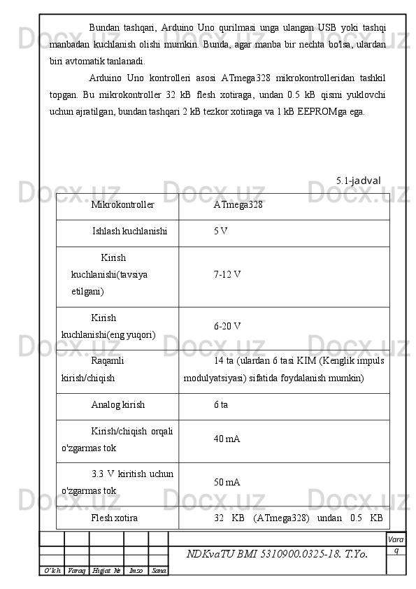 Bundan   tashqari,   Arduino   Uno   qurilmasi   unga   ulangan   USB   yoki   tashqi
manbadan   kuchlanish   olishi   mumkin.   Bunda,   agar   manba   bir   nechta   bo'lsa,   ulardan
biri avtomatik tanlanadi.
Arduino   Uno   kontrolleri   asosi   ATmega328   mikrokontrolleridan   tashkil
topgan.   Bu   mikrokontroller   32   kB   flesh   xotiraga,   undan   0.5   kB   qismi   yuklovchi
uchun ajratilgan, bundan tashqari 2 kB tezkor xotiraga va 1 kB EEPROMga ega.
                                                                                                     5.1 -jadv al
Mikrokontroller
ATmega328
Ishlash kuchlanishi 5 V
Kirish 
kuchlanishi(tavsiya 
etilgani) 7-12 V
Kirish
kuchlanishi(eng yuqori ) 6-20 V
Raqamli
kirish/chiqish 14 ta (ulardan 6 tasi KIM (Kenglik impuls
modulyatsiyasi)   sifatida foydalanish mumkin)
Analog kirish 6 ta
Kirish/chiqish   orqali
o'zgarmas tok 40 mA
3.3   V   kiritish   uchun
o'zgarmas tok 50 mA
Flesh xotira 32   KB   (ATmega328)   undan   0.5   KB
NDKvaTU BMI  5310900.0325- 18.  T.Yo. Vara
q
O ’ lch Varaq Hujjat   № Imzo Sana