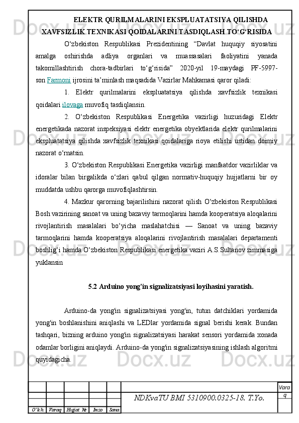 ELEKTR QURILMALARINI EKSPLUATATSIYA QILISHDA
XAVFSIZLIK TEXNIKASI QOIDALARINI TASDIQLASH TO‘G‘RISIDA
O‘zbekiston   Respublikasi   Prezidentining   “Davlat   huquqiy   siyosatini
amalga   oshirishda   adliya   organlari   va   muassasalari   faoliyatini   yanada
takomillashtirish   chora-tadbirlari   to‘g‘risida”   2020-yil   19-maydagi   PF-5997-
son   Farmoni   ijrosini ta’minlash maqsadida Vazirlar Mahkamasi qaror qiladi:
1.   Elektr   qurilmalarini   ekspluatatsiya   qilishda   xavfsizlik   texnikasi
qoidalari   ilovaga   muvofiq tasdiqlansin.
2.   O‘zbekiston   Respublikasi   Energetika   vazirligi   huzuridagi   Elektr
energetikada   nazorat   inspeksiyasi   elektr   energetika   obyektlarida  elektr   qurilmalarini
ekspluatatsiya   qilishda   xavfsizlik   texnikasi   qoidalariga   rioya   etilishi   ustidan   doimiy
nazorat o‘rnatsin.
3. O‘zbekiston Respublikasi  Energetika vazirligi manfaatdor vazirliklar va
idoralar   bilan   birgalikda   o‘zlari   qabul   qilgan   normativ-huquqiy   hujjatlarni   bir   oy
muddatda ushbu qarorga muvofiqlashtirsin.
4 .   Mazkur   qarorning   bajarilishini   nazorat   qilish   O‘zbekiston   Respublikasi
Bosh vazirining sanoat va uning bazaviy tarmoqlarini hamda kooperatsiya aloqalarini
rivojlantirish   masalalari   bo‘yicha   maslahatchisi   —   Sanoat   va   uning   bazaviy
tarmoqlarini   hamda   kooperatsiya   aloqalarini   rivojlantirish   masalalari   departamenti
boshlig‘i hamda O‘zbekiston Respublikasi energetika vaziri A.S.Sultanov zimmasiga
yuklansin
5.2 Arduino yong'in signalizatsiyasi loyihasini yaratish.
Arduino-da   yong'in   signalizatsiyasi   yong'in,   tutun   datchiklari   yordamida
yong'in   boshlanishini   aniqlashi   va   LEDlar   yordamida   signal   berishi   kerak.   Bundan
tashqari,   bizning   arduino   yong'in   signalizatsiyasi   harakat   sensori   yordamida   xonada
odamlar borligini aniqlaydi. Arduino-da yong'in signalizatsiyasining ishlash algoritmi
quyidagicha.
NDKvaTU BMI  5310900.0325- 18.  T.Yo. Vara
q
O ’ lch Varaq Hujjat   № Imzo Sana