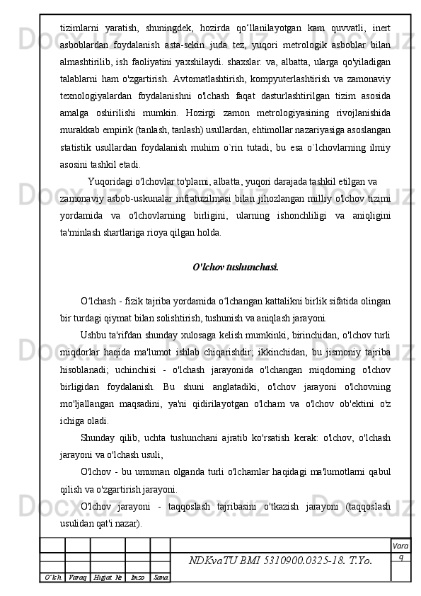 tizimlarni   yaratish,   shuningdek,   hozirda   qo‘llanilayotgan   kam   quvvatli,   inert
asboblardan   foydalanish   asta-sekin   juda   tez,   yuqori   metrologik   asboblar   bilan
almashtirilib,   ish   faoliyatini   yaxshilaydi.   shaxslar.   va,   albatta,   ularga   qo'yiladigan
talablarni   ham   o'zgartirish.   Avtomatlashtirish,   kompyuterlashtirish   va   zamonaviy
texnologiyalardan   foydalanishni   o'lchash   faqat   dasturlashtirilgan   tizim   asosida
amalga   oshirilishi   mumkin.   Hozirgi   zamon   metrologiyasining   rivojlanishida
murakkab empirik (tanlash, tanlash) usullardan, ehtimollar nazariyasiga asoslangan
statistik   usullardan   foydalanish   muhim   o`rin   tutadi,   bu   esa   o`lchovlarning   ilmiy
asosini tashkil etadi.
   Yuqoridagi o'lchovlar to'plami, albatta, yuqori darajada tashkil etilgan va
zamonaviy   asbob-uskunalar   infratuzilmasi   bilan   jihozlangan   milliy   o'lchov   tizimi
yordamida   va   o'lchovlarning   birligini,   ularning   ishonchliligi   va   aniqligini
ta'minlash shartlariga rioya qilgan holda.
O'lchov tushunchasi.
O lchash - fizik tajriba yordamida o lchangan kattalikni birlik sifatida olinganʻ ʻ
bir turdagi qiymat bilan solishtirish, tushunish va aniqlash jarayoni.
Ushbu ta'rifdan shunday xulosaga kelish mumkinki, birinchidan, o'lchov turli
miqdorlar   haqida   ma'lumot   ishlab   chiqarishdir;   ikkinchidan,   bu   jismoniy   tajriba
hisoblanadi;   uchinchisi   -   o'lchash   jarayonida   o'lchangan   miqdorning   o'lchov
birligidan   foydalanish.   Bu   shuni   anglatadiki,   o'lchov   jarayoni   o'lchovning
mo'ljallangan   maqsadini,   ya'ni   qidirilayotgan   o'lcham   va   o'lchov   ob'ektini   o'z
ichiga oladi.
Shunday   qilib,   uchta   tushunchani   ajratib   ko'rsatish   kerak:   o'lchov,   o'lchash
jarayoni va o'lchash usuli,
O'lchov  -  bu umuman  olganda  turli  o'lchamlar   haqidagi   ma'lumotlarni   qabul
qilish va o'zgartirish jarayoni.
O'lchov   jarayoni   -   taqqoslash   tajribasini   o'tkazish   jarayoni   (taqqoslash
usulidan qat'i nazar).
NDKvaTU BMI  5310900.0325- 18.  T.Yo. Vara
q
O ’ lch Varaq Hujjat   № Imzo Sana 