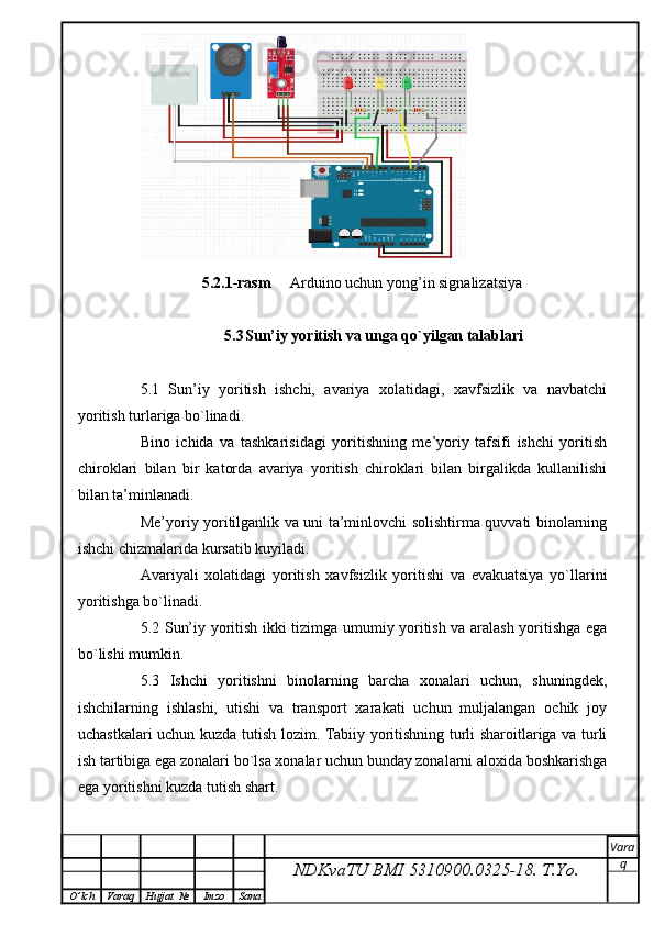                 5.2.1-rasm      Arduino uchun yong’in signalizatsiya  
5.3 Sun’iy yoritish va unga qo`yilgan talablari
5.1   Sun’iy   yoritish   ishchi,   avariya   xolatidagi,   xavfsizlik   va   navbatchi
yoritish turlariga bo`linadi.
Bino   ichida   va   tashkarisidagi   yoritishning   me’yoriy   tafsifi   ishchi   yoritish
chiroklari   bilan   bir   katorda   avariya   yoritish   chiroklari   bilan   birgalikda   kullanilishi
bilan ta’minlanadi.
Me’yoriy yoritilganlik va uni ta’minlovchi solishtirma quvvati binolarning
ishchi chizmalarida kursatib kuyiladi.
Avariyali   xolatidagi   yoritish   xavfsizlik   yoritishi   va   evakuatsiya   yo`llarini
yoritishga bo`linadi.
5.2 Sun’iy yoritish ikki tizimga umumiy yoritish va aralash yoritishga ega
bo`lishi mumkin.
5.3   Ishchi   yoritishni   binolarning   barcha   xonalari   uchun,   shuningdek,
ishchilarning   ishlashi,   utishi   va   transport   xarakati   uchun   muljalangan   ochik   joy
uchastkalari uchun kuzda tutish lozim. Tabiiy yoritishning turli sharoitlariga va turli
ish tartibiga ega zonalari bo`lsa xonalar uchun bunday zonalarni aloxida boshkarishga
ega yoritishni kuzda tutish shart.
NDKvaTU BMI  5310900.0325- 18.  T.Yo. Vara
q
O ’ lch Varaq Hujjat   № Imzo Sana 