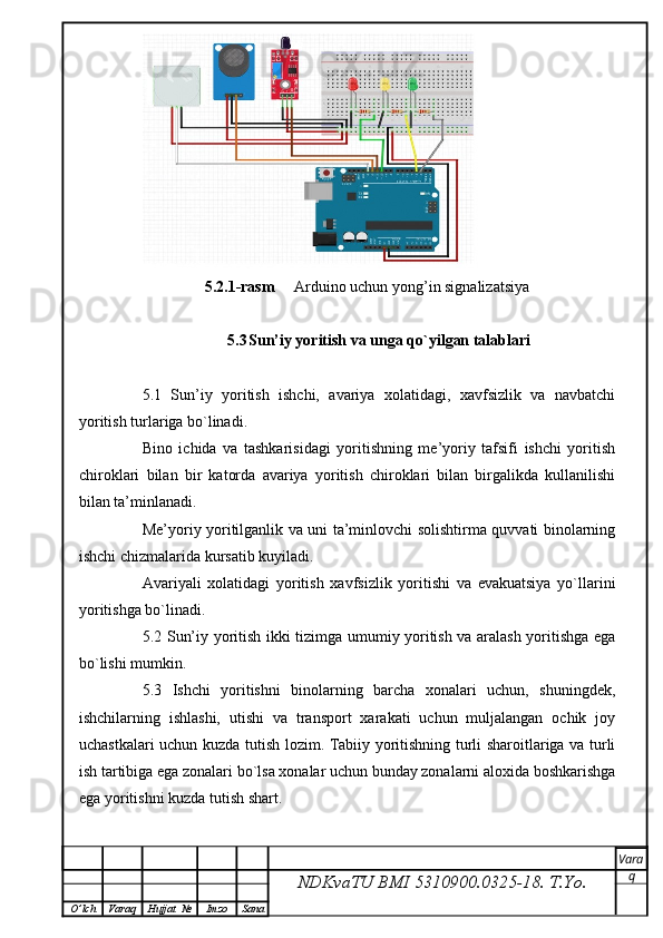 5.2.1-rasm      Arduino uchun yong’in signalizatsiya  
5.3 Sun’iy yoritish va unga qo`yilgan talablari
5.1   Sun’iy   yoritish   ishchi,   avariya   xolatidagi,   xavfsizlik   va   navbatchi
yoritish turlariga bo`linadi.
Bino   ichida   va   tashkarisidagi   yoritishning   me’yoriy   tafsifi   ishchi   yoritish
chiroklari   bilan   bir   katorda   avariya   yoritish   chiroklari   bilan   birgalikda   kullanilishi
bilan ta’minlanadi.
Me’yoriy yoritilganlik va uni ta’minlovchi solishtirma quvvati binolarning
ishchi chizmalarida kursatib kuyiladi.
Avariyali   xolatidagi   yoritish   xavfsizlik   yoritishi   va   evakuatsiya   yo`llarini
yoritishga bo`linadi.
5.2 Sun’iy yoritish ikki tizimga umumiy yoritish va aralash yoritishga ega
bo`lishi mumkin.
5.3   Ishchi   yoritishni   binolarning   barcha   xonalari   uchun,   shuningdek,
ishchilarning   ishlashi,   utishi   va   transport   xarakati   uchun   muljalangan   ochik   joy
uchastkalari uchun kuzda tutish lozim. Tabiiy yoritishning turli sharoitlariga va turli
ish tartibiga ega zonalari bo`lsa xonalar uchun bunday zonalarni aloxida boshkarishga
ega yoritishni kuzda tutish shart.
NDKvaTU BMI  5310900.0325- 18.  T.Yo. Vara
q
O ’ lch Varaq Hujjat   № Imzo Sana