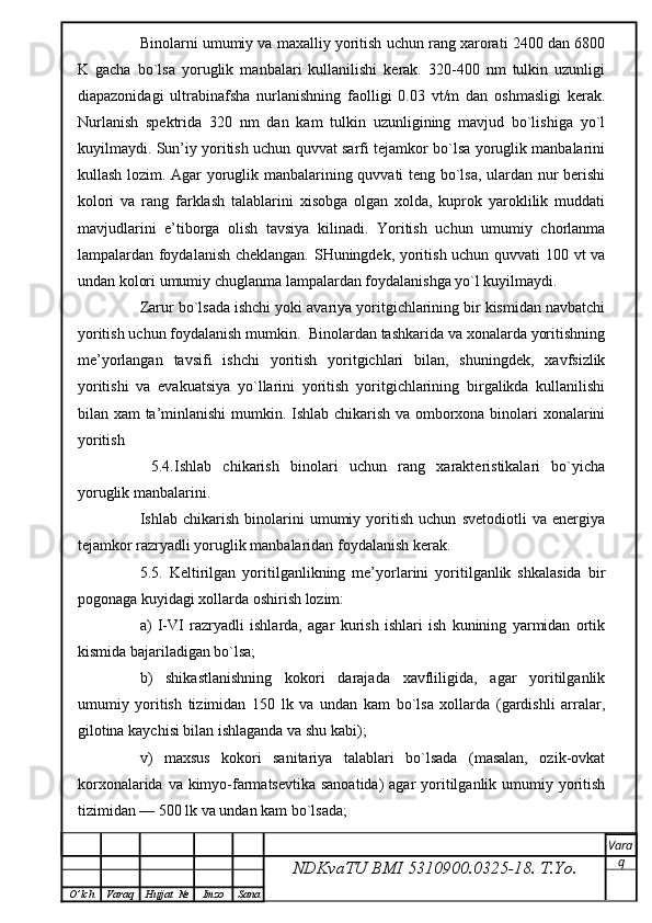 Binolarni umumiy va maxalliy yoritish uchun rang xarorati 2400 dan 6800
K   gacha   bo`lsa   yoruglik   manbalari   kullanilishi   kerak.   320-400   nm   tulkin   uzunligi
diapazonidagi   ultrabinafsha   nurlanishning   faolligi   0.03   vt/m   dan   oshmasligi   kerak.
Nurlanish   spektrida   320   nm   dan   kam   tulkin   uzunligining   mavjud   bo`lishiga   yo`l
kuyilmaydi. Sun’iy yoritish uchun quvvat sarfi tejamkor bo`lsa yoruglik manbalarini
kullash lozim. Agar yoruglik manbalarining quvvati teng bo`lsa, ulardan nur berishi
kolori   va   rang   farklash   talablarini   xisobga   olgan   xolda,   kuprok   yaroklilik   muddati
mavjudlarini   e’tiborga   olish   tavsiya   kilinadi.   Yoritish   uchun   umumiy   chorlanma
lampalardan foydalanish cheklangan. SHuningdek, yoritish uchun quvvati 100 vt va
undan kolori umumiy chuglanma lampalardan foydalanishga yo`l kuyilmaydi.
Zarur bo`lsada ishchi yoki avariya yoritgichlarining bir kismidan navbatchi
yoritish uchun foydalanish mumkin.  Binolardan tashkarida va xonalarda yoritishning
me’yorlangan   tavsifi   ishchi   yoritish   yoritgichlari   bilan,   shuningdek,   xavfsizlik
yoritishi   va   evakuatsiya   yo`llarini   yoritish   yoritgichlarining   birgalikda   kullanilishi
bilan xam ta’minlanishi  mumkin. Ishlab chikarish va omborxona binolari xonalarini
yoritish
  5.4.Ishlab   chikarish   binolari   uchun   rang   xarakteristikalari   bo`yicha
yoruglik manbalarini.
Ishlab   chikarish   binolarini   umumiy   yoritish   uchun   svetodiotli   va   energiya
tejamkor razryadli yoruglik manbalaridan foydalanish kerak.
5.5.   Keltirilgan   yoritilganlikning   me’yorlarini   yoritilganlik   shkalasida   bir
pogonaga kuyidagi xollarda oshirish lozim:
a)   I-VI   razryadli   ishlarda,   agar   kurish   ishlari   ish   kunining   yarmidan   ortik
kismida bajariladigan bo`lsa;
b)   shikastlanishning   kokori   darajada   xavfliligida,   agar   yoritilganlik
umumiy   yoritish   tizimidan   150   lk   va   undan   kam   bo`lsa   xollarda   (gardishli   arralar,
gilotina kaychisi bilan ishlaganda va shu kabi);
v)   maxsus   kokori   sanitariya   talablari   bo`lsada   (masalan,   ozik-ovkat
korxonalarida va kimyo-farmatsevtika sanoatida)  agar  yoritilganlik umumiy yoritish
tizimidan — 500 lk va undan kam bo`lsada;
NDKvaTU BMI  5310900.0325- 18.  T.Yo. Vara
q
O ’ lch Varaq Hujjat   № Imzo Sana 