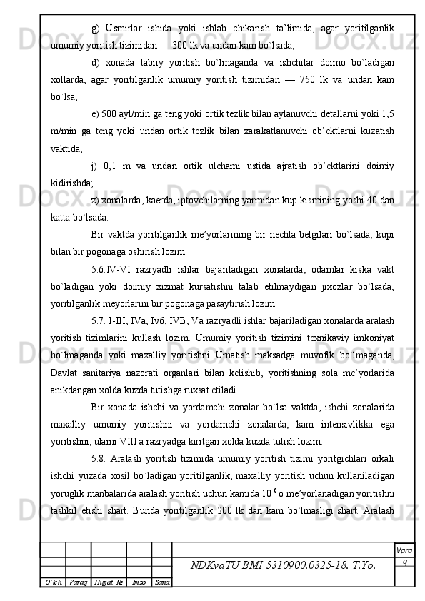 g)   Usmirlar   ishida   yoki   ishlab   chikarish   ta’limida,   agar   yoritilganlik
umumiy yoritish tizimidan — 300 lk va undan kam bo`lsada;
d)   xonada   tabiiy   yoritish   bo`lmaganda   va   ishchilar   doimo   bo`ladigan
xollarda,   agar   yoritilganlik   umumiy   yoritish   tizimidan   —   750   lk   va   undan   kam
bo`lsa;
e) 500 ayl/min ga teng yoki ortik tezlik bilan aylanuvchi detallarni yoki 1,5
m/min   ga   teng   yoki   undan   ortik   tezlik   bilan   xarakatlanuvchi   ob’ektlarni   kuzatish
vaktida;
j)   0,1   m   va   undan   ortik   ulchami   ustida   ajratish   ob’ektlarini   doimiy
kidirishda;
z) xonalarda, kaerda, iptovchilarning yarmidan kup kismining yoshi 40 dan
katta bo`lsada.
Bir   vaktda   yoritilganlik   me’yorlarining   bir   nechta   belgilari   bo`lsada,   kupi
bilan bir pogonaga oshirish lozim.
5.6.IV-VI   razryadli   ishlar   bajariladigan   xonalarda,   odamlar   kiska   vakt
bo`ladigan   yoki   doimiy   xizmat   kursatishni   talab   etilmaydigan   jixozlar   bo`lsada,
yoritilganlik meyorlarini bir pogonaga pasaytirish lozim.
5.7. I-III, IVa, Iv6, IVB, Va razryadli ishlar bajariladigan xonalarda aralash
yoritish   tizimlarini   kullash   lozim.   Umumiy   yoritish   tizimini   texnikaviy   imkoniyat
bo`lmaganda   yoki   maxalliy   yoritishni   Urnatish   maksadga   muvofik   bo`lmaganda,
Davlat   sanitariya   nazorati   organlari   bilan   kelishib,   yoritishning   sola   me’yorlarida
anikdangan xolda kuzda tutishga ruxsat etiladi.
Bir   xonada   ishchi   va   yordamchi   zonalar   bo`lsa   vaktda,   ishchi   zonalarida
maxalliy   umumiy   yoritishni   va   yordamchi   zonalarda,   kam   intensivlikka   ega
yoritishni, ularni VIII a razryadga kiritgan xolda kuzda tutish lozim.
5.8.   Aralash   yoritish   tizimida   umumiy   yoritish   tizimi   yoritgichlari   orkali
ishchi   yuzada   xosil   bo`ladigan   yoritilganlik,   maxalliy   yoritish   uchun   kullaniladigan
yoruglik manbalarida aralash yoritish uchun kamida 10  0 
o me’yorlanadigan yoritishni
tashkil   etishi   shart.   Bunda   yoritilganlik   200   lk   dan   kam   bo`lmasligi   shart.   Aralash
NDKvaTU BMI  5310900.0325- 18.  T.Yo. Vara
q
O ’ lch Varaq Hujjat   № Imzo Sana 