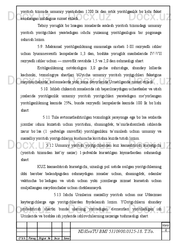 yoritish   tizimida   umumiy   yoritishdan   1200   lk   dan   ortik   yoritilganlik   bo`lishi   fakat
asoslangan xoldagina ruxsat etiladi.
Tabiiy   yoruglik   bo`lmagan   xonalarda   aralash   yoritish   tizimidagi   umumiy
yoritish   yoritgichlari   yaratadigan   ishchi   yuzaning   yoritilganligini   bir   pogonaga
oshirish lozim.
5.9.   Maksimal   yoritilganlikning   minimalga   nisbati   I-III   razryadli   ishlar
uchun   lyuminessentli   lampalarda   1,3   dan,   boshka   yoruglik   manbalarida   IV-VII
razryadli ishlar uchun — muvofik ravishda 1,5 va 2,0 dan oshmasligi shart.
Eritilganlikning   notekisligini   3,0   gacha   oshirishga,   shunday   lollarda
kachonki,   texnologiya   shartlari   bUyicha   umumiy   yoritish   yoritgichlari   fakatgina
maydonchalarda, kolonnalarda yoki xona devorlarida Urnatilganda ruxsat etiladi.
       5.10. Ishlab chikarish xonalarida ish bajarilmaydigan uchastkalar va utish
jo н larida   yoritilganlik   umumiy   yoritish   yoritgichlari   yaratadigan   me’yorlangan
yoritilganlikning   kamida   25%,   bunda   razryadli   lampalarda   kamida   100   lk   bo`lishi
shart.
             5.11 Tula avtomatlashtirilgan texnologik jarayonga ega bo`lsa sexlarda
jixozlar   ishini   kuzatish   uchun   yoritishni,   shuningdek,   ta’mirlashsozlash   ishlarida
zarur   bo`lsa   (1   -jadvalga   muvofik)   yoritilganlikni   ta’minlash   uchun   umumiy   va
maxalliy yoritish yoritgichlarini kushimcha kiritishni kuzda tutish lozim.
                5.12   Umumiy   yoritish   yoritgichlaridan   kuz   kamashtirish   kursatgichi
(yoritish   tizimidan   kat’iy   nazar)   1-jadvalda   kursatilgan   kiymatlardan   oshmasligi
shart.
KUZ kamashtirish kursatgichi, uzunligi pol ustida osilgan yoritgichlarning
ikki   barobar   balandpigidan   oshmaydigan   xonalar   uchun,   shuningdek,   odamlar
vaktincha   bo`ladigan   va   utish   uchun   yoki   jixozlarga   xizmat   kursatish   uchun
muljallangan maydonchalar uchun cheklanmaydi.
                  5.13   Ishchi   Urinlarini   maxalliy   yoritish   uchun   nur   Utkazmas
kaytargichlarga   ega   yoritgichlardan   foydalanish   lozim.   YOritgichlarni   shunday
joylashtirish   shartki   bunda   ularning   yoritadigan   elementlari   yoritiladigan   ish
Urinlarida va boshka ish joylarida ishlovchilarning nazariga tushmasligi shart.
NDKvaTU BMI  5310900.0325- 18.  T.Yo. Vara
q
O ’ lch Varaq Hujjat   № Imzo Sana 