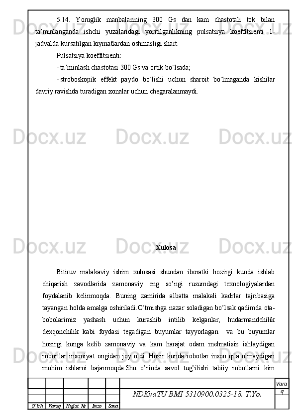 5 .14.   Y o ruglik   manbalarining   300   Gs   dan   kam   chastotali   tok   bilan
ta’minlanganda   ishchi   yuzalaridagi   yoritilganlikning   pulsatsiya   koeffitsienti   1-
jadvalda kursatilgan kiymatlardan oshmasligi shart.
Pulsatsiya koeffitsienti:
- ta’minlash chastotasi 300 Gs va ortik bo`lsada;
- stroboskopik   effekt   paydo   bo`lishi   uchun   sharoit   bo`lmaganda   kishilar
davriy ravishda turadigan xonalar uchun chegaralanmaydi.
Xulosa 
Bitiruv   malakaviy   ishim   xulosasi   shundan   iboratki   hozirgi   kunda   ishlab
chiqarish   zavodlarida   zamonaviy   eng   so’ngi   rusumdagi   texnologiyalardan
foydalanib   kelinmoqda.   Buning   zamirida   albatta   malakali   kadrlar   tajribasiga
tayangan holda amalga oshiriladi.O’tmishga nazar soladigan bo’lsak qadimda ota-
bobolarimiz   yashash   uchun   kurashib   intilib   kelganlar,   hudarmandchilik
dexqonchilik   kabi   foydasi   tegadigan   buyumlar   tayyorlagan     va   bu   buyumlar
hozirgi   kunga   kelib   zamonaviy   va   kam   harajat   odam   mehnatisiz   ishlaydigan
robortlar   insoniyat   ongidan   joy   oldi.   Hozir   kunda   robotlar   inson   qila   olmaydigan
muhim   ishlarni   bajarmoqda.Shu   o’rinda   savol   tug’ilishi   tabiiy   robotlarni   kim
NDKvaTU BMI  5310900.0325- 18.  T.Yo. Vara
q
O ’ lch Varaq Hujjat   № Imzo Sana 