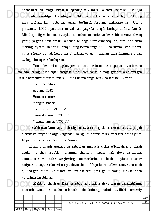 boshqaradi   va   unga   vazifalar   qanday   yuklanadi.   Albatta   robotlar   insoniyat
tomonidan   yaratilgan   texnologiya   bo’lib   maxsus   kodlar   orqali   ishlaydi.   Mening
kurs   loyham   ham   robortni   yuragi   bo’lmish   Arduino   mikrosxemasi,   Uning
yordamida   LED   lapmalarni   masofadan   gadjetlar   orqali   boshqarish   hisoblanadi.
Misol   qiladigan   bo’lsak   aytaylik   siz   oshxonasidasiz   va   biror   bir   xonada   chiroq
yoniq qolgan albatta siz uni o’chirib kelishga biroz erinchoqlik qilasiz lekin sizga
mening loyham ish berishi aniq buning uchun sizga ESP8266 rusumli wifi moduli
va   rele   kerak   bo’ladi   holos   uni   o’rnatasiz   va   qo’lingizdagi   smartfoninggiz   orqali
uydagi chiroqlarni boshqarasiz.
Yana   bir   misol   qiladigan   bo’lsak   arduino   uno   platasi   yordamida
xonadonlardagi inson organizmiga ta’sir qiluvch har xil turdagi gazlarni aniqlaydigan
dastur ham tuzushimiz mumkin. Buning uchun bizga kerak bo’ladigan jixozlar  
Tutun detektori 
Arduino UNO
Harakat sensori.
Yong'in sensori 
Tutun sensori VCC 5V 
Harakat sensori VCC 5V.
Yong'in sensori VCC 5V.
Kerakli   jixozlarni   tayyorlab  olganimizdan   so’ng   ularni   sxema   asosida   yig’ib
olamiz va tayyor holatga kelgandan so’ng uni dastur kodini yozishni  boshlaymiz.
Ishga tushiramiz va tekshirib ko’ramiz.
Elektr   o’lchash   usullari   va   asboblari   maqsadi   elektr   o`lchovlari,   o`lchash
usullari,   o`lchov   asboblari,   ularning   ishlash   prinsiplari,   turli   elektr   va   magnit
kattaliklarni   va   elektr   zanjirining   parametrlarini   o`lchash   bo`yicha   o`lchov
natijalarini qayta ishlashni o`rgatishdan iborat. Unga ko‘ra, ta’lim standartida talab
qilinadigan   bilim,   ko‘nikma   va   malakalarni   profilga   muvofiq   shakllantirish
yo‘nalishi hisoblanadi.
      Elektr   o’lchash   usullari   va   asboblari   vazifasi   elektr   zanjiri   parametrlarini
o`lchash   usullarini,   elektr   o`lchash   asboblarining   turlari,   tuzilishi,   umumiy
NDKvaTU BMI  5310900.0325- 18.  T.Yo. Vara
q
O ’ lch Varaq Hujjat   № Imzo Sana 