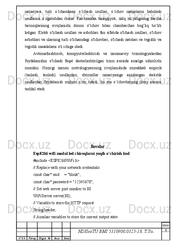 nazariyasi,   turli   o`lchamlarni   o`lchash   usullari,   o`lchov   natijalarini   baholash
usullarini   o`rgatishdan   iborat.   Fan-texnika   taraqqiyoti,   xalq   xo‘jaligining   barcha
tarmoqlarining   rivojlanishi   doimo   o‘lchov   bilan   chambarchas   bog‘liq   bo‘lib
kelgan.  Elektr  o'lchash  usullari  va  asboblari   fan  sifatida  o'lchash  usullari,  o'lchov
asboblari va ularning turli o'lchamdagi o'lchovlari, o'lchash xatolari va tegishli va
tegishli masalalarni o'z ichiga oladi.
Avtomatlashtirish,   kompyuterlashtirish   va   zamonaviy   texnologiyalardan
foydalanishni   o'lchash   faqat   dasturlashtirilgan   tizim   asosida   amalga   oshirilishi
mumkin.   Hozirgi   zamon   metrologiyasining   rivojlanishida   murakkab   empirik
(tanlash,   tanlash)   usullardan,   ehtimollar   nazariyasiga   asoslangan   statistik
usullardan   foydalanish   muhim   o`rin   tutadi,   bu   esa   o`lchovlarning   ilmiy   asosini
tashkil etadi.
Ilovalar
Esp8266 wifi modul led chiroqlarni yoqib o’chirish kod
#include <ESP8266WiFi.h>
// Replace with your network credentials
const char* ssid     = "blink";
const char* password = "12345678";
// Set web server port number to 80
WiFiServer server(80);
// Variable to store the HTTP request
String header;
// Auxiliar variables to store the current output state
NDKvaTU BMI  5310900.0325- 18.  T.Yo. Vara
q
O ’ lch Varaq Hujjat   № Imzo Sana