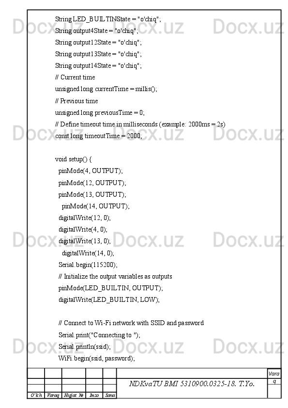 String LED_BUILTINState = "o'chiq";
String output4State = "o'chiq";
String output12State = "o'chiq";
String output13State = "o'chiq";
String output14State = "o'chiq";
// Current time
unsigned long currentTime = millis();
// Previous time
unsigned long previousTime = 0; 
// Define timeout time in milliseconds (example: 2000ms = 2s)
const long timeoutTime = 2000;
void setup() {
  pinMode(4, OUTPUT);
  pinMode(12, OUTPUT);
  pinMode(13, OUTPUT);
    pinMode(14, OUTPUT);
  digitalWrite(12, 0);
  digitalWrite(4, 0);
  digitalWrite(13, 0);
    digitalWrite(14, 0);
  Serial.begin(115200);
  // Initialize the output variables as outputs
  pinMode(LED_BUILTIN, OUTPUT);
  digitalWrite(LED_BUILTIN, LOW);
  // Connect to Wi-Fi network with SSID and password
  Serial.print("Connecting to ");
  Serial.println(ssid);
  WiFi.begin(ssid, password);
NDKvaTU BMI  5310900.0325- 18.  T.Yo. Vara
q
O ’ lch Varaq Hujjat   № Imzo Sana 