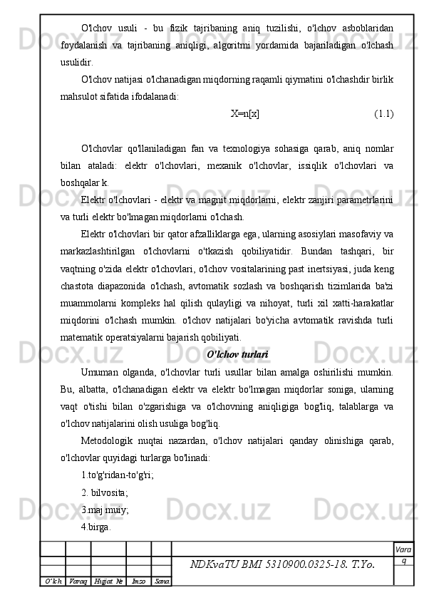 O'lchov   usuli   -   bu   fizik   tajribaning   aniq   tuzilishi,   o'lchov   asboblaridan
foydalanish   va   tajribaning   aniqligi,   algoritmi   yordamida   bajariladigan   o'lchash
usulidir.
O'lchov natijasi o'lchanadigan miqdorning raqamli qiymatini o'lchashdir birlik
mahsulot sifatida ifodalanadi:
                             X=n[x]                                              (1.1)
O'lchovlar   qo'llaniladigan   fan   va   texnologiya   sohasiga   qarab,   aniq   nomlar
bilan   ataladi:   elektr   o'lchovlari,   mexanik   o'lchovlar,   issiqlik   o'lchovlari   va
boshqalar k.
Elektr o'lchovlari - elektr va magnit miqdorlarni, elektr zanjiri parametrlarini
va turli elektr bo'lmagan miqdorlarni o'lchash.
Elektr o'lchovlari bir qator afzalliklarga ega, ularning asosiylari masofaviy va
markazlashtirilgan   o'lchovlarni   o'tkazish   qobiliyatidir.   Bundan   tashqari,   bir
vaqtning o'zida elektr o'lchovlari, o'lchov vositalarining past inertsiyasi, juda keng
chastota   diapazonida   o'lchash,   avtomatik   sozlash   va   boshqarish   tizimlarida   ba'zi
muammolarni   kompleks   hal   qilish   qulayligi   va   nihoyat,   turli   xil   xatti-harakatlar
miqdorini   o'lchash   mumkin.   o'lchov   natijalari   bo'yicha   avtomatik   ravishda   turli
matematik operatsiyalarni bajarish qobiliyati.
O'lchov turlari
Umuman   olganda,   o'lchovlar   turli   usullar   bilan   amalga   oshirilishi   mumkin.
Bu,   albatta,   o'lchanadigan   elektr   va   elektr   bo'lmagan   miqdorlar   soniga,   ularning
vaqt   o'tishi   bilan   o'zgarishiga   va   o'lchovning   aniqligiga   bog'liq,   talablarga   va
o'lchov natijalarini olish usuliga bog'liq.
Metodologik   nuqtai   nazardan,   o'lchov   natijalari   qanday   olinishiga   qarab,
o'lchovlar quyidagi turlarga bo'linadi:
1.to'g'ridan-to'g'ri;
2. bilvosita;
3.maj muiy;
4.birga.
NDKvaTU BMI  5310900.0325- 18.  T.Yo. Vara
q
O ’ lch Varaq Hujjat   № Imzo Sana 