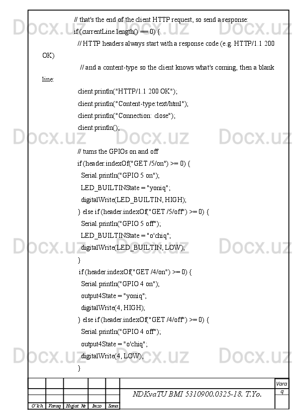           // that's the end of the client HTTP request, so send a response:
          if (currentLine.length() == 0) {
            // HTTP headers always start with a response code (e.g. HTTP/1.1 200
OK)
            // and a content-type so the client knows what's coming, then a blank
line:
            client.println("HTTP/1.1 200 OK");
            client.println("Content-type:text/html");
            client.println("Connection: close");
            client.println();
            
            // turns the GPIOs on and off
            if (header.indexOf("GET /5/on") >= 0) {
              Serial.println("GPIO 5 on");
              LED_BUILTINState = "yoniq";
              digitalWrite(LED_BUILTIN, HIGH);
            } else if (header.indexOf("GET /5/off") >= 0) {
              Serial.println("GPIO 5 off");
              LED_BUILTINState = "o'chiq";
              digitalWrite(LED_BUILTIN, LOW);
            } 
             if (header.indexOf("GET /4/on") >= 0) {
              Serial.println("GPIO 4 on");
              output4State = "yoniq";
              digitalWrite(4, HIGH);
            } else if (header.indexOf("GET /4/off") >= 0) {
              Serial.println("GPIO 4 off");
              output4State = "o'chiq";
              digitalWrite(4, LOW);
            } 
NDKvaTU BMI  5310900.0325- 18.  T.Yo. Vara
q
O ’ lch Varaq Hujjat   № Imzo Sana 