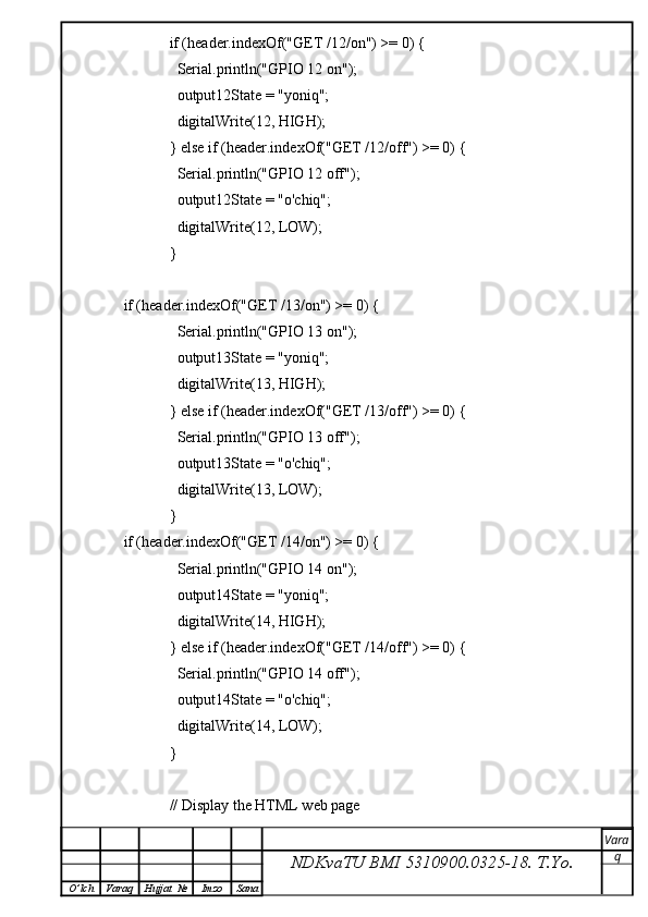             if (header.indexOf("GET /12/on") >= 0) {
              Serial.println("GPIO 12 on");
              output12State = "yoniq";
              digitalWrite(12, HIGH);
            } else if (header.indexOf("GET /12/off") >= 0) {
              Serial.println("GPIO 12 off");
              output12State = "o'chiq";
              digitalWrite(12, LOW);
            }
if (header.indexOf("GET /13/on") >= 0) {
              Serial.println("GPIO 13 on");
              output13State = "yoniq";
              digitalWrite(13, HIGH);
            } else if (header.indexOf("GET /13/off") >= 0) {
              Serial.println("GPIO 13 off");
              output13State = "o'chiq";
              digitalWrite(13, LOW);
            } 
if (header.indexOf("GET /14/on") >= 0) {
              Serial.println("GPIO 14 on");
              output14State = "yoniq";
              digitalWrite(14, HIGH);
            } else if (header.indexOf("GET /14/off") >= 0) {
              Serial.println("GPIO 14 off");
              output14State = "o'chiq";
              digitalWrite(14, LOW);
            } 
            // Display the HTML web page
NDKvaTU BMI  5310900.0325- 18.  T.Yo. Vara
q
O ’ lch Varaq Hujjat   № Imzo Sana 