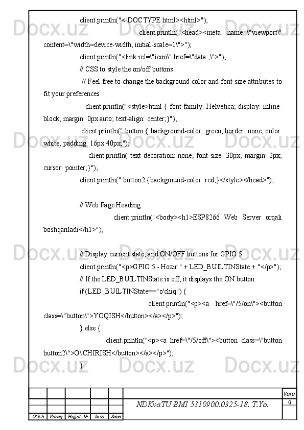             client.println("<!DOCTYPE html><html>");
                        client.println("<head><meta   name=\"viewport\"
content=\"width=device-width, initial-scale=1\">");
            client.println("<link rel=\"icon\" href=\"data:,\">");
            // CSS to style the on/off buttons 
            // Feel free to change the background-color and font-size attributes to
fit your preferences
                       client.println("<style>html { font-family: Helvetica; display: inline-
block; margin: 0px auto; text-align: center;}");
            client.println(".button { background-color: green; border: none; color:
white; padding: 16px 40px;");
                        client.println("text-decoration:   none;  font-size:   30px;  margin:  2px;
cursor: pointer;}");
            client.println(".button2 {background-color: red;}</style></head>");
            
            // Web Page Heading
                        client.println("<body><h1>ESP8266   Web   Server   orqali
boshqariladi</h1>");
            
            // Display current state, and ON/OFF buttons for GPIO 5  
            client.println("<p>GPIO 5 - Hozir " + LED_BUILTINState + "</p>");
            // If the LED_BUILTINState is off, it displays the ON button       
            if (LED_BUILTINState=="o'chiq") {
                            client.println("<p><a   href=\"/5/on\"><button
class=\"button\">YOQISH</button></a></p>");
            } else {
                            client.println("<p><a   href=\"/5/off\"><button   class=\"button
button2\">O\'CHIRISH</button></a></p>");
            } 
               
NDKvaTU BMI  5310900.0325- 18.  T.Yo. Vara
q
O ’ lch Varaq Hujjat   № Imzo Sana 