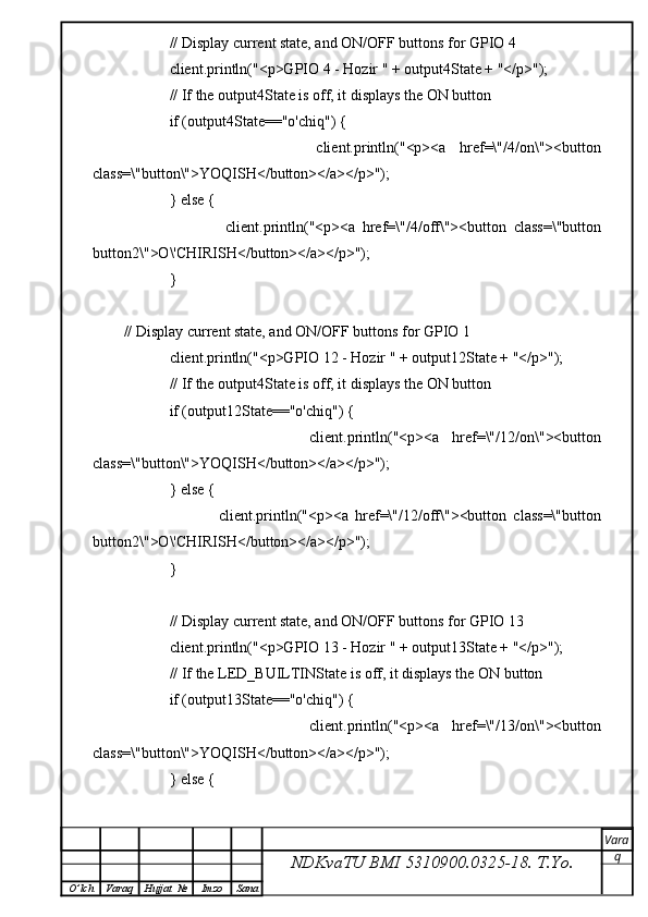             // Display current state, and ON/OFF buttons for GPIO 4  
            client.println("<p>GPIO 4 - Hozir " + output4State + "</p>");
            // If the output4State is off, it displays the ON button       
            if (output4State=="o'chiq") {
                            client.println("<p><a   href=\"/4/on\"><button
class=\"button\">YOQISH</button></a></p>");
            } else {
                            client.println("<p><a   href=\"/4/off\"><button   class=\"button
button2\">O\'CHIRISH</button></a></p>");
            }
// Display current state, and ON/OFF buttons for GPIO 1  
            client.println("<p>GPIO 12 - Hozir " + output12State + "</p>");
            // If the output4State is off, it displays the ON button       
            if (output12State=="o'chiq") {
                            client.println("<p><a   href=\"/12/on\"><button
class=\"button\">YOQISH</button></a></p>");
            } else {
                            client.println("<p><a   href=\"/12/off\"><button   class=\"button
button2\">O\'CHIRISH</button></a></p>");
            }
            
            // Display current state, and ON/OFF buttons for GPIO 13  
            client.println("<p>GPIO 13 - Hozir " + output13State + "</p>");
            // If the LED_BUILTINState is off, it displays the ON button       
            if (output13State=="o'chiq") {
                            client.println("<p><a   href=\"/13/on\"><button
class=\"button\">YOQISH</button></a></p>");
            } else {
NDKvaTU BMI  5310900.0325- 18.  T.Yo. Vara
q
O ’ lch Varaq Hujjat   № Imzo Sana 