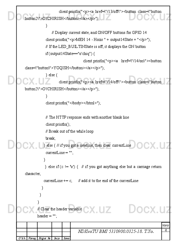 client.println("<p><a   href=\"/13/off\"><button   class=\"button
button2\">O\'CHIRISH</button></a></p>");
            } 
                  // Display current state, and ON/OFF buttons for GPIO 14  
            client.println("<p>MEH 14 - Hozir " + output14State + "</p>");
            // If the LED_BUILTINState is off, it displays the ON button       
            if (output14State=="o'chiq") {
                            client.println("<p><a   href=\"/14/on\"><button
class=\"button\">YOQISH</button></a></p>");
            } else {
                            client.println("<p><a   href=\"/14/off\"><button   class=\"button
button2\">O\'CHIRISH</button></a></p>");
            } 
            client.println("</body></html>");
     
            // The HTTP response ends with another blank line
            client.println();
            // Break out of the while loop
            break;
          } else { // if you got a newline, then clear currentLine
            currentLine = "";
          }
                }  else   if  (c  !=  '\r')  {    //  if   you  got  anything  else  but  a  carriage  return
character,
          currentLine += c;      // add it to the end of the currentLine
        }
      }
    }
    // Clear the header variable
    header = "";
NDKvaTU BMI  5310900.0325- 18.  T.Yo. Vara
q
O ’ lch Varaq Hujjat   № Imzo Sana
