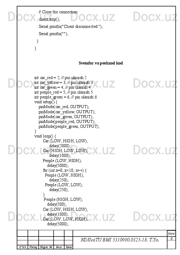     // Close the connection
    client.stop();
    Serial.println("Client disconnected.");
    Serial.println("");
  }
}
Svetafor va peshxod kod
int car_red = 2; // pin ulanish 2
int car_yellow = 3; // pin ulanish 3
int car_green = 4; // pin ulanish 4
int people_red = 5; // pin ulanish 5
int people_green = 6; // pin ulanish 6
void setup() {
    pinMode(car_red, OUTPUT);
    pinMode(car_yellow, OUTPUT);
    pinMode(car_green, OUTPUT);
    pinMode(people_red, OUTPUT);
    pinMode(people_green, OUTPUT);
}
void loop() {
        Car (LOW, HIGH, LOW);          
              delay(2000); 
        Car (HIGH, LOW, LOW);
              delay(1000); 
        People (LOW, HIGH);
            delay(5000); 
        for (int x=0; x<10; x++) {
          People (LOW, HIGH);
              delay(250);
          People (LOW, LOW);
              delay(250);
        }
         People (HIGH, LOW);
            delay(500);
        Car (LOW, HIGH, LOW);
            delay(1000);
        Car (LOW, LOW, HIGH);
            delay(5000);
NDKvaTU BMI  5310900.0325- 18.  T.Yo. Vara
q
O ’ lch Varaq Hujjat   № Imzo Sana 