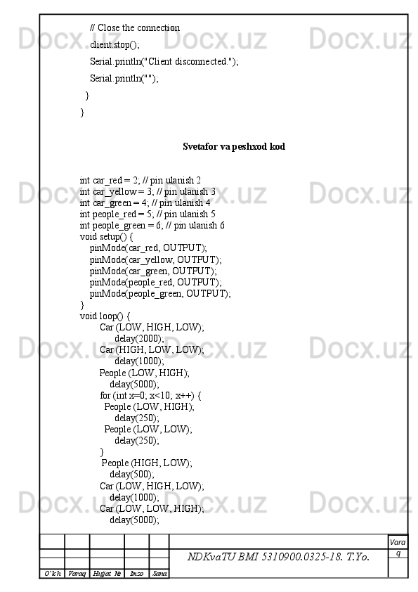 // Close the connection
    client.stop();
    Serial.println("Client disconnected.");
    Serial.println("");
  }
}
Svetafor va peshxod kod
int car_red = 2; // pin ulanish 2
int car_yellow = 3; // pin ulanish 3
int car_green = 4; // pin ulanish 4
int people_red = 5; // pin ulanish 5
int people_green = 6; // pin ulanish 6
void setup() {
    pinMode(car_red, OUTPUT);
    pinMode(car_yellow, OUTPUT);
    pinMode(car_green, OUTPUT);
    pinMode(people_red, OUTPUT);
    pinMode(people_green, OUTPUT);
}
void loop() {
        Car (LOW, HIGH, LOW);          
              delay(2000); 
        Car (HIGH, LOW, LOW);
              delay(1000); 
        People (LOW, HIGH);
            delay(5000); 
        for (int x=0; x<10; x++) {
          People (LOW, HIGH);
              delay(250);
          People (LOW, LOW);
              delay(250);
        }
         People (HIGH, LOW);
            delay(500);
        Car (LOW, HIGH, LOW);
            delay(1000);
        Car (LOW, LOW, HIGH);
            delay(5000);
NDKvaTU BMI  5310900.0325- 18.  T.Yo. Vara
q
O ’ lch Varaq Hujjat   № Imzo Sana