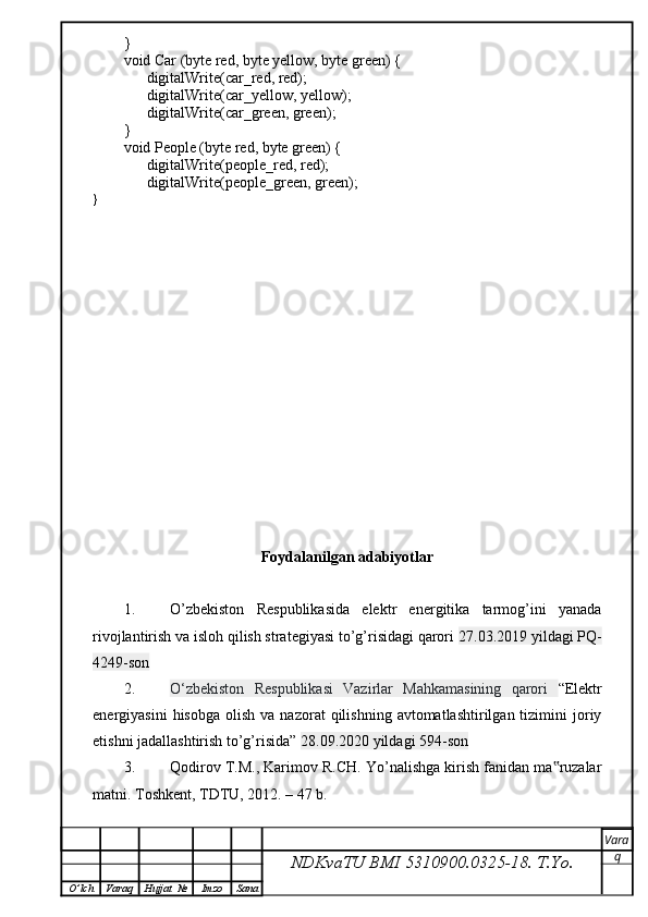 }
void Car (byte red, byte yellow, byte green) {
      digitalWrite(car_red, red); 
      digitalWrite(car_yellow, yellow); 
      digitalWrite(car_green, green);
}
void People (byte red, byte green) {
      digitalWrite(people_red, red); 
      digitalWrite(people_green, green);
}
Foydalanilgan adabiyotlar
1. O’zbekiston   Respublikasida   elektr   energitika   tarmog’ini   yanada
rivojlantirish va isloh qilish strategiyasi to’g’risidagi qarori  27.03.2019 yildagi PQ-
4249-son
2. O‘zbekiston   Respublikasi   Vazirlar   Mahkamasining   qarori   “Elektr
energiyasini  hisobga   olish  va  nazorat  qilishning  avtomatlashtirilgan  tizimini  joriy
etishni jadallashtirish to’g’risida”  28.09.2020 yildagi 594-son
3. Qodirov T.M., Karimov R.CH. Yo’nalishga kirish fanidan ma ruzalar‟
matni. Toshkent, TDTU, 2012. – 47 b.
NDKvaTU BMI  5310900.0325- 18.  T.Yo. Vara
q
O ’ lch Varaq Hujjat   № Imzo Sana 