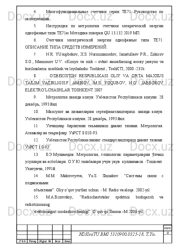 4. Многофункциональные   счетчики   серии   ТЕ71.   Руководство   по
эксплуатации.
5. Инструкция   по   метрологии   счетчики   элекрической   энергии
однофазные типа ТЕ71ю  Методика поверки QU 13.132:2019 МП.
6. Счетчики   электрической   энергии   однофазные   типа   TE71.
ОПИСАНИЕ ТИПА СРЕДСТВ ИЗМЕРЕНИЙ.
7. N.R.   YUsupbekov,   X.S.   Nurmuxamedov,   Ismatullaev   P.R.,   Zokirov
S.G.,   Mannonov   U.V.   «Kimyo   va   ozik   –   ovkat   sanoatlarning   asosiy   jarayon   va
kurilmalarini xisoblash va   loyihalash» Toshkent.; ToshKTI, 2000.-231b.
8. .   O'ZBEKISTON   RESPUBLIKASI   OLIY   VA   O'RTA   MAXSUS
TA'LIM   VAZIRLIGIS.F.   AMIROV,   M.S.   YOQUBOV,   N.G’.   JABBOROV
ELEKTRO’LCHASHLAR TOSHKENT 2007
9. Метрология   хакида   конун.   Узбекистон   Республикаси   конуни.   28
декабрь, 1993 йил.
10. Махсулот   ва   хизматларни   сертификатлаштириш.   хакида   конун.
Узбекистон Республикаси конуни. 28 декабрь, 1993 йил.
11. Улчашлар   бирлигини   таъминлаш   давлат   тизими.   Метрология.
Атамалар ва таърифлар. УзРСТ 8.010-93. 
12. Узбекистон Республикасининг стандартлаштириш давлат тизими.
УзРСТ 1.0-92.
13. Б.Э.Мухамедов.   Метрология,   технологик   параметрларни   ўлчаш
усуллари ва асбоблари. О.У.Ю.талабалари учун укув  кулланмаси. -Тошкент:
Укитувчи, 1991й.
14. M.M.   Makoveyeva,   Yu.S.   Shinakov:   “Системы   связи   с
подвижными
объектами”. Oliy o’quv yurtlari uchun. - M. Radio va aloqa. 2002-yil.
15. M.A.Bixovskiy,:   “Radiochastotalar   spektrini   boshqarish   va
radiotizimning
elektromagnit moslashuvchanligi”. O’quv qo’llanma.–M.2006-yil.
NDKvaTU BMI  5310900.0325- 18.  T.Yo. Vara
q
O ’ lch Varaq Hujjat   № Imzo Sana
