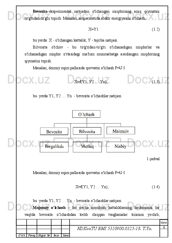 Bevosita- eksperimental   natijadan   o'lchangan   miqdorning   aniq   qiymatini
to'g'ridan-to'g'ri topish. Masalan, ampermetrda elektr energiyasini o'lchash .
                                X=Y1                                                       (1.2)
bu yerda: X - o'lchangan kattalik, Y - tajriba natijasi.
Bilvosita   o'lchov   -   bu   to'g'ridan-to'g'ri   o'lchanadigan   miqdorlar   va
o'lchanadigan   miqdor   o'rtasidagi   ma'lum   munosabatga   asoslangan   miqdorning
qiymatini topish.
Masalan, doimiy oqim pallasida quvvatni o'lchash P=U∙I 
                   X=f(Y1, Y2 ….Yn);                                            (1.3)
bu  yerda Y1, Y2 ….Yn  - bevosita o’lchashlar natijasi.
                                                                                         1-jadval
Masalan, doimiy oqim pallasida quvvatni o'lchash P=U∙I 
                         X=f(Y1, Y2 ….Yn);                                           (1.4)
bu  yerda Y1, Y2 ….Yn  - bevosita o’lchashlar natijasi.
Majmuiy  o’lchash    –  bir  necha  nomdosh  kattaliklarning  birikmasini  bir
vaqtda     bevosita     o’lchashdan     kelib     chiqqan     tenglamalar     tizimini     yechib,
NDKvaTU BMI  5310900.0325- 18.  T.Yo. Vara
q
O ’ lch Varaq Hujjat   № Imzo Sana 