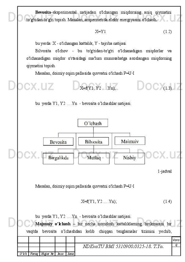 Bevosita- eksperimental   natijadan   o'lchangan   miqdorning   aniq   qiymatini
to'g'ridan-to'g'ri topish. Masalan, ampermetrda elektr energiyasini o'lchash .
                                X=Y1                                                       (1.2)
bu yerda: X - o'lchangan kattalik, Y - tajriba natijasi.
Bilvosita   o'lchov   -   bu   to'g'ridan-to'g'ri   o'lchanadigan   miqdorlar   va
o'lchanadigan   miqdor   o'rtasidagi   ma'lum   munosabatga   asoslangan   miqdorning
qiymatini topish.
Masalan, doimiy oqim pallasida quvvatni o'lchash P=U∙I 
                   X=f(Y1, Y2 ….Yn);                                            (1.3)
bu  yerda Y1, Y2 ….Yn  - bevosita o’lchashlar natijasi.
                                                                                         1-jadval
Masalan, doimiy oqim pallasida quvvatni o'lchash P=U∙I 
                         X=f(Y1, Y2 ….Yn);                                           (1.4)
bu  yerda Y1, Y2 ….Yn  - bevosita o’lchashlar natijasi.
Majmuiy  o’lchash    –  bir  necha  nomdosh  kattaliklarning  birikmasini  bir
vaqtda     bevosita     o’lchashdan     kelib     chiqqan     tenglamalar     tizimini     yechib,
NDKvaTU BMI  5310900.0325- 18.  T.Yo. Vara
q
O ’ lch Varaq Hujjat   № Imzo Sana