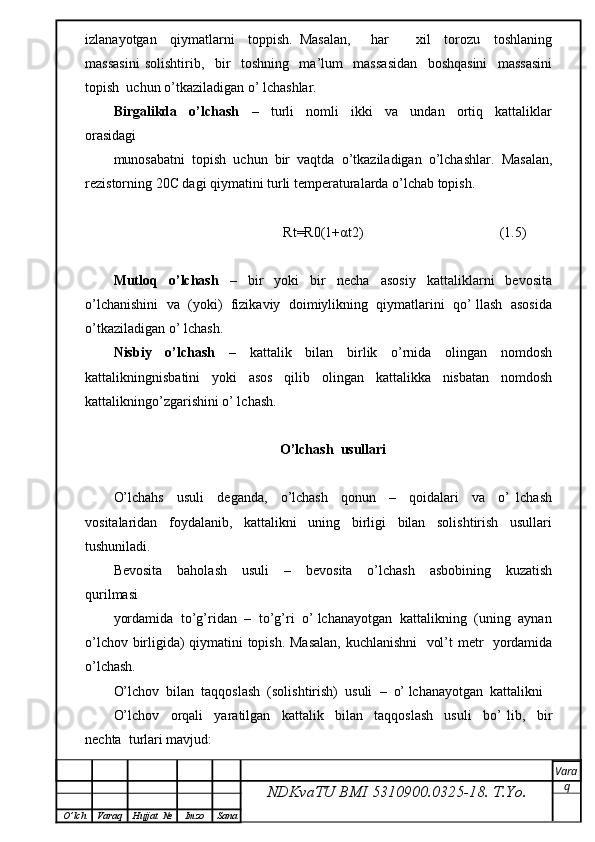 izlanayotgan     qiymatlarni     toppish.   Masalan,       har         xil     torozu     toshlaning
massasini   solishtirib,     bir     toshning     ma’lum     massasidan     boshqasini     massasini
topish  uchun o’tkaziladigan o’ lchashlar.
Birgalikda     o’lchash     –     turli     nomli     ikki     va     undan     ortiq     kattaliklar
orasidagi
munosabatni  topish  uchun  bir  vaqtda  o’tkaziladigan  o’lchashlar.  Masalan,
rezistorning 20C dagi qiymatini turli temperaturalarda o’lchab topish.
                                         Rt=R0(1+αt2)                                       (1.5)
Mutloq     o’lchash     –     bir     yoki     bir     necha     asosiy     kattaliklarni     bevosita
o’lchanishini  va  (yoki)  fizikaviy  doimiylikning  qiymatlarini  qo’ llash  asosida
o’tkaziladigan o’ lchash.
Nisbiy     o’lchash     –     kattalik     bilan     birlik     o’rnida     olingan     nomdosh
kattalikningnisbatini     yoki     asos     qilib     olingan     kattalikka     nisbatan     nomdosh
kattalikningo’zgarishini o’ lchash.
O’lchash  usullari
O’lchahs     usuli     deganda,     o’lchash     qonun     –     qoidalari     va     o’   lchash
vositalaridan     foydalanib,     kattalikni     uning     birligi     bilan     solishtirish     usullari
tushuniladi.
Bevosita     baholash     usuli     –     bevosita     o’lchash     asbobining     kuzatish
qurilmasi
yordamida  to’g’ridan  –  to’g’ri  o’ lchanayotgan  kattalikning  (uning  aynan
o’lchov birligida) qiymatini topish. Masalan, kuchlanishni    vol’t metr   yordamida
o’lchash.
O’lchov  bilan  taqqoslash  (solishtirish)  usuli    –  o’ lchanayotgan  kattalikni
O’lchov     orqali     yaratilgan     kattalik     bilan     taqqoslash     usuli     bo’   lib,     bir
nechta  turlari mavjud:
NDKvaTU BMI  5310900.0325- 18.  T.Yo. Vara
q
O ’ lch Varaq Hujjat   № Imzo Sana 