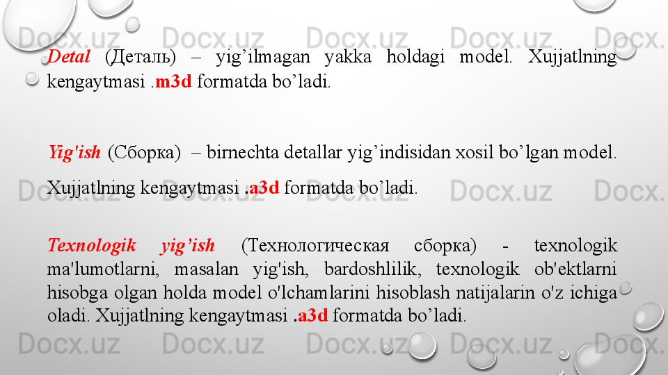 Detal   ( Деталь )  –  yig’ilmagan  yakka  holdagi  mod е l.  Xujjatlning 
k е ngaytmasi . m3d  formatda bo’ladi.
Yig'ish  ( Сборка )  – birn е chta d е tallar yig’indisidan xosil bo’lgan mod е l. 
Xujjatlning k е ngaytmasi  . a3d   formatda bo’ladi.
Texnologik  yig’ish   ( Технологическая  сборка )  -  texnologik 
ma'lumotlarni,  masalan  yig'ish,  bardoshlilik,  texnologik  ob'ektlarni 
hisobga  olgan  holda  model  o'lchamlarini  hisoblash  natijalarin  o'z  ichiga 
oladi. Xujjatlning k е ngaytmasi  . a3d   formatda bo’ladi.  