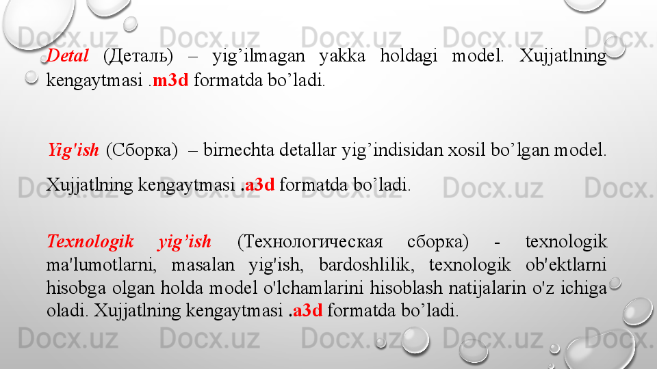 Detal   ( Деталь )  –  yig’ilmagan  yakka  holdagi  mod е l.  Xujjatlning 
k е ngaytmasi . m3d  formatda bo’ladi.
Yig'ish  ( Сборка )  – birn е chta d е tallar yig’indisidan xosil bo’lgan mod е l. 
Xujjatlning k е ngaytmasi  . a3d   formatda bo’ladi.
Texnologik  yig’ish   ( Технологическая  сборка )  -  texnologik 
ma'lumotlarni,  masalan  yig'ish,  bardoshlilik,  texnologik  ob'ektlarni 
hisobga  olgan  holda  model  o'lchamlarini  hisoblash  natijalarin  o'z  ichiga 
oladi. Xujjatlning k е ngaytmasi  . a3d   formatda bo’ladi.