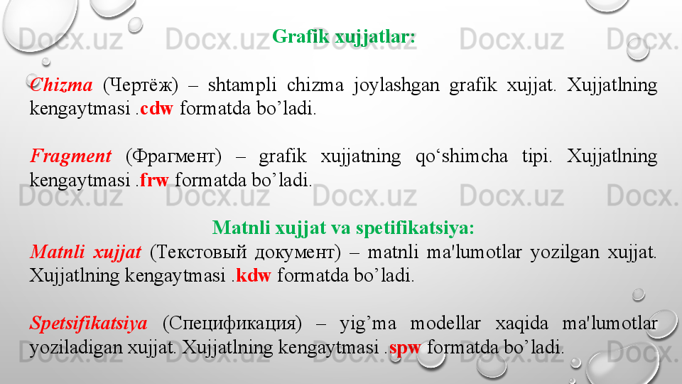 Grafik xujjatlar:
Chizma   ( Чертёж )  –  shtampli  chizma  joylashgan  grafik  xujjat.  Xujjatlning 
k е ngaytmasi . cdw  formatda bo’ladi.
Fragm е nt   ( Фрагмент )  –  grafik  xujjatning  qo‘shimcha  tipi.  Xujjatlning 
k е ngaytmasi . frw  formatda bo’ladi.
Matnli xujjat va spetifikatsiya:
Matnli  xujjat   ( Текстовый  документ )  –  matnli  ma'lumotlar  yozilgan  xujjat. 
Xujjatlning k е ngaytmasi . kdw  formatda bo’ladi.
Sp е tsifikatsiya   ( Спецификация )  –  yig’ma  modellar  xaqida  ma'lumotlar 
yoziladigan xujjat. Xujjatlning k е ngaytmasi . spw  formatda bo’ladi. 