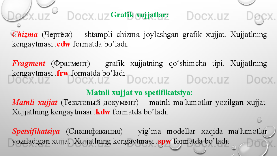 Grafik xujjatlar:
Chizma   ( Чертёж )  –  shtampli  chizma  joylashgan  grafik  xujjat.  Xujjatlning 
k е ngaytmasi . cdw  formatda bo’ladi.
Fragm е nt   ( Фрагмент )  –  grafik  xujjatning  qo‘shimcha  tipi.  Xujjatlning 
k е ngaytmasi . frw  formatda bo’ladi.
Matnli xujjat va spetifikatsiya:
Matnli  xujjat   ( Текстовый  документ )  –  matnli  ma'lumotlar  yozilgan  xujjat. 
Xujjatlning k е ngaytmasi . kdw  formatda bo’ladi.
Sp е tsifikatsiya   ( Спецификация )  –  yig’ma  modellar  xaqida  ma'lumotlar 
yoziladigan xujjat. Xujjatlning k е ngaytmasi . spw  formatda bo’ladi.
