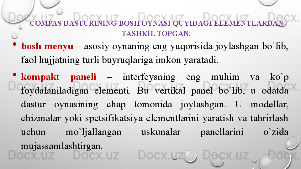 COMPAS DASTURINING BOSH OYNASI QUYIDAGI ELEMENTLARDAN 
TASHKIL TOPGAN:

bosh menyu  – asosiy oynaning eng yuqorisida joylashgan bo`lib, 
faol hujjatning turli buyruqlariga imkon yaratadi. 

kompakt  paneli  –  interfeysning  eng  muhim  va  ko`p 
foydalaniladigan  elementi.  Bu  vertikal  panel  bo`lib,  u  odatda 
dastur  oynasining  chap  tomonida  joylashgan.  U  modellar, 
chizmalar  yoki  spetsifikatsiya  elementlarini  yaratish  va  tahrirlash 
uchun  mo`ljallangan  uskunalar  panellarini  o`zida 
mujassamlashtirgan.  