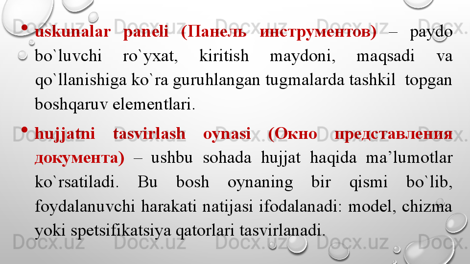 
uskunalar  paneli  ( Панель  инструментов )  –  paydo 
bo`luvchi  ro`yxat,  kiritish  maydoni,  maqsadi  va 
qo`llanishiga ko`ra guruhlangan tugmalarda tashkil  topgan 
boshqaruv elementlari. 

hujjatni  tasvirlash  oynasi  ( Окно  представления 
документа )  –  ushbu  sohada  hujjat  haqida  ma’lumotlar 
ko`rsatiladi.  Bu  bosh  oynaning  bir  qismi  bo`lib, 
foydalanuvchi  harakati  natijasi  ifodalanadi:  model,  chizma 
yoki spetsifikatsiya qatorlari tasvirlanadi.  