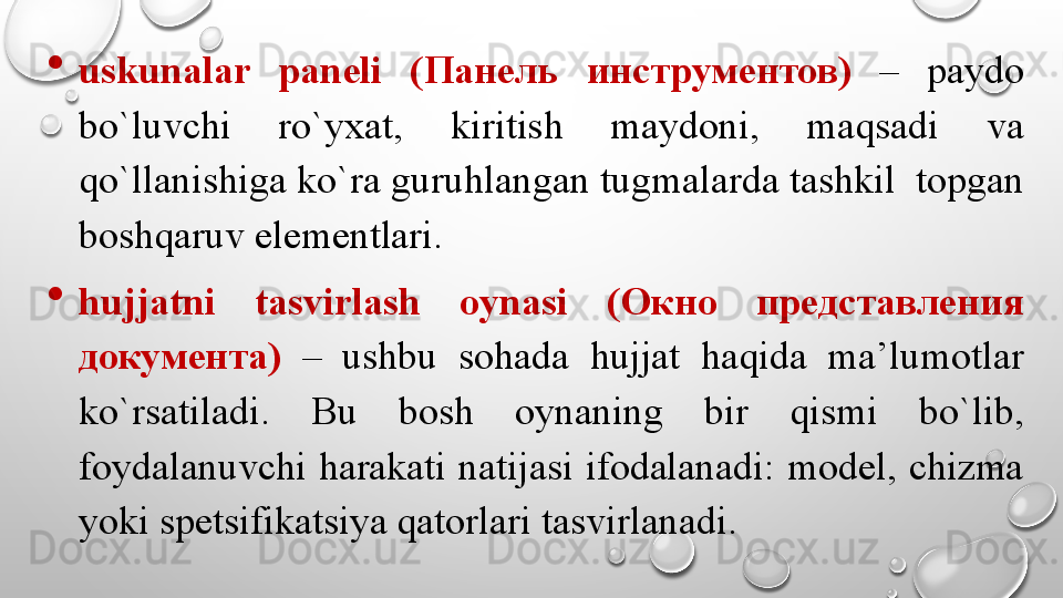 
uskunalar  paneli  ( Панель  инструментов )  –  paydo 
bo`luvchi  ro`yxat,  kiritish  maydoni,  maqsadi  va 
qo`llanishiga ko`ra guruhlangan tugmalarda tashkil  topgan 
boshqaruv elementlari. 
hujjatni  tasvirlash  oynasi  ( Окно  представления 
документа )  –  ushbu  sohada  hujjat  haqida  ma’lumotlar 
ko`rsatiladi.  Bu  bosh  oynaning  bir  qismi  bo`lib, 
foydalanuvchi  harakati  natijasi  ifodalanadi:  model,  chizma 
yoki spetsifikatsiya qatorlari tasvirlanadi.
