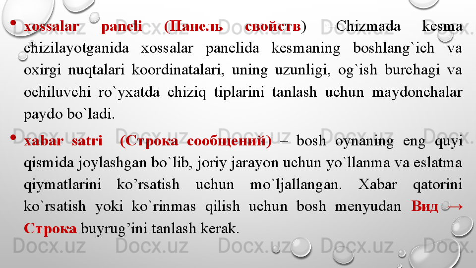 
xossalar  paneli  ( Панель  свойств )  –Chizmada  kesma 
chizilayotganida  xossalar  panelida  kesmaning  boshlang`ich  va 
oxirgi  nuqtalari  koordinatalari,  uning  uzunligi,  og`ish  burchagi  va 
ochiluvchi  ro`yxatda  chiziq  tiplarini  tanlash  uchun  maydonchalar 
paydo bo`ladi. 

xabar  satri    ( Строка  сообщений )  –  bosh  oynaning  eng  quyi 
qismida joylashgan bo`lib, joriy jarayon uchun yo`llanma va eslatma 
qiymatlarini  ko’rsatish  uchun  mo`ljallangan.  Xabar  qatorini 
ko`rsatish  yoki  ko`rinmas  qilish  uchun  bosh  menyudan  Вид   → 
Строка  buyrug’ini tanlash kerak. 