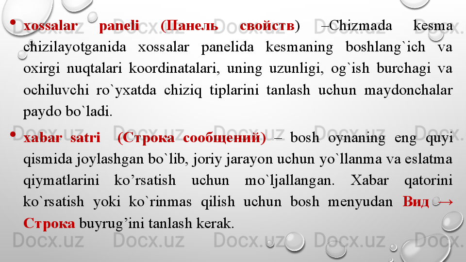 
xossalar  paneli  ( Панель  свойств )  –Chizmada  kesma 
chizilayotganida  xossalar  panelida  kesmaning  boshlang`ich  va 
oxirgi  nuqtalari  koordinatalari,  uning  uzunligi,  og`ish  burchagi  va 
ochiluvchi  ro`yxatda  chiziq  tiplarini  tanlash  uchun  maydonchalar 
paydo bo`ladi. 
xabar  satri    ( Строка  сообщений )  –  bosh  oynaning  eng  quyi 
qismida joylashgan bo`lib, joriy jarayon uchun yo`llanma va eslatma 
qiymatlarini  ko’rsatish  uchun  mo`ljallangan.  Xabar  qatorini 
ko`rsatish  yoki  ko`rinmas  qilish  uchun  bosh  menyudan  Вид   → 
Строка  buyrug’ini tanlash kerak.