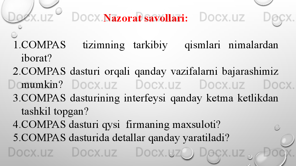 Nazorat savollari:
1. COMPAS     tizimning  tarkibiy    q ismlari  nimalardan 
iborat?   
2. COMPAS  dasturi  orqali  qanday  vazifalarni  bajarashimiz 
mumkin?
3. COMPAS  dasturining  interfeysi  q anday  ketma  ketlikdan 
tashkil topgan?
4. COMPAS  dasturi qysi    firmaning maxsuloti?  
5. COMPAS dasturida detallar qanday yaratiladi? 